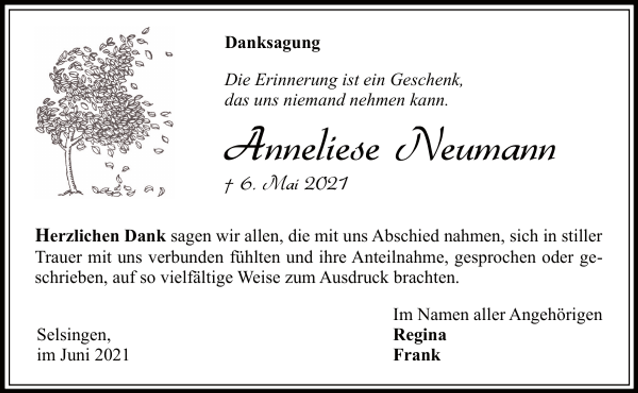 <p>Danksagung<br />Die Erinnerung ist ein Geschenk,<br />das uns niemand nehmen kann.</p><p>Anneliese Neumann<br />† 6. Mai 2021</p><p>Herzlichen Dank sagen wir allen, die mit uns Abschied nahmen, sich in stiller</p><p>Trauer mit uns verbunden fühlten und ihre Anteilnahme, gesprochen oder geschrieben, auf so vielfältige Weise zum Ausdruck brachten.<br />Selsingen,<br />im Juni 2021</p><p>Im Namen aller Angehörigen<br />Regina<br />Frank</p>