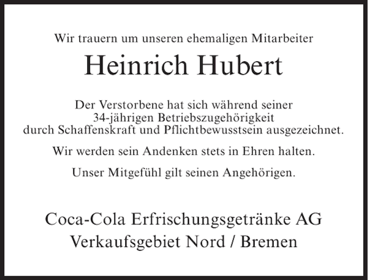 <p>Wir trauern um unseren ehemaligen Mitarbeiter</p><p>Heinrich Hubert<br />Der Verstorbene hat sich während seiner<br />34-jährigen Betriebszugehörigkeit<br />durch Schaffenskraft und Pflichtbewusstsein ausgezeichnet.<br />Wir werden sein Andenken stets in Ehren halten.<br />Unser Mitgefühl gilt seinen Angehörigen.</p><p>Coca-Cola Erfrischungsgetränke AG<br />Verkaufsgebiet Nord / Bremen</p>