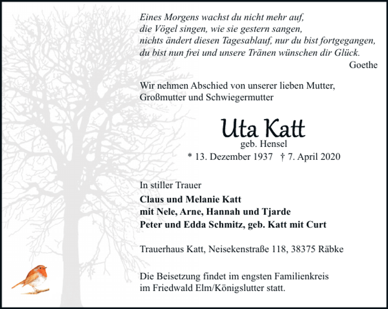 <p>Eines Morgens wachst du nicht mehr auf,<br />die Vögel singen, wie sie gestern sangen,<br />nichts ändert diesen Tagesablauf, nur du bist fortgegangen,<br />du bist nun frei und unsere Tränen wünschen dir Glück.<br />Goethe<br />Wir nehmen Abschied von unserer lieben Mutter,<br />Großmutter und Schwiegermutter</p><p>geb. Hensel<br />* 13. Dezember 1937 † 7. April 2020<br />In stiller Trauer<br />Claus und Melanie Katt<br />mit Nele, Arne, Hannah und Tjarde<br />Peter und Edda Schmitz, geb. Katt mit Curt<br />Trauerhaus Katt, Neisekenstraße 118, 38375 Räbke<br />Die Beisetzung findet im engsten Familienkreis<br />im Friedwald Elm/Königslutter statt.</p>