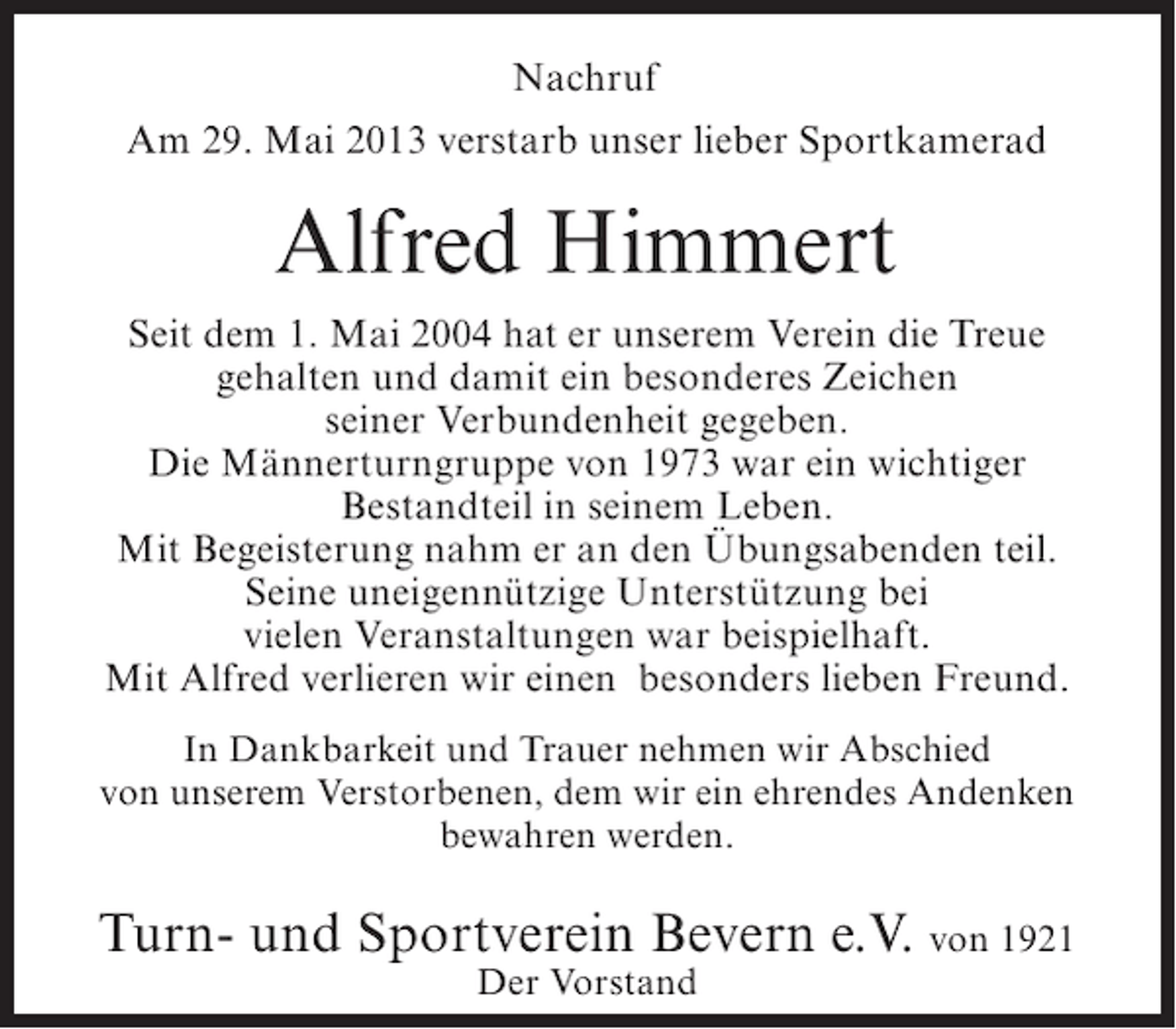 <p>Nachruf<br />Am 29. Mai 2013 verstarb unser lieber Sportkamerad</p><p>Alfred Himmert<br />Seit dem 1. Mai 2004 hat er unserem Verein die Treue<br />gehalten und damit ein besonderes Zeichen<br />seiner Verbundenheit gegeben.<br />Die Männerturngruppe von 1973 war ein wichtiger<br />Bestandteil in seinem Leben.<br />Mit Begeisterung nahm er an den Übungsabenden teil.<br />Seine uneigennützige Unterstützung bei<br />vielen Veranstaltungen war beispielhaft.<br />Mit Alfred verlieren wir einen besonders lieben Freund.<br />In Dankbarkeit und Trauer nehmen wir Abschied<br />von unserem Verstorbenen, dem wir ein ehrendes Andenken<br />bewahren werden.</p><p>Turn- und Sportverein Bevern e.V. von 1921<br />Der Vorstand</p>