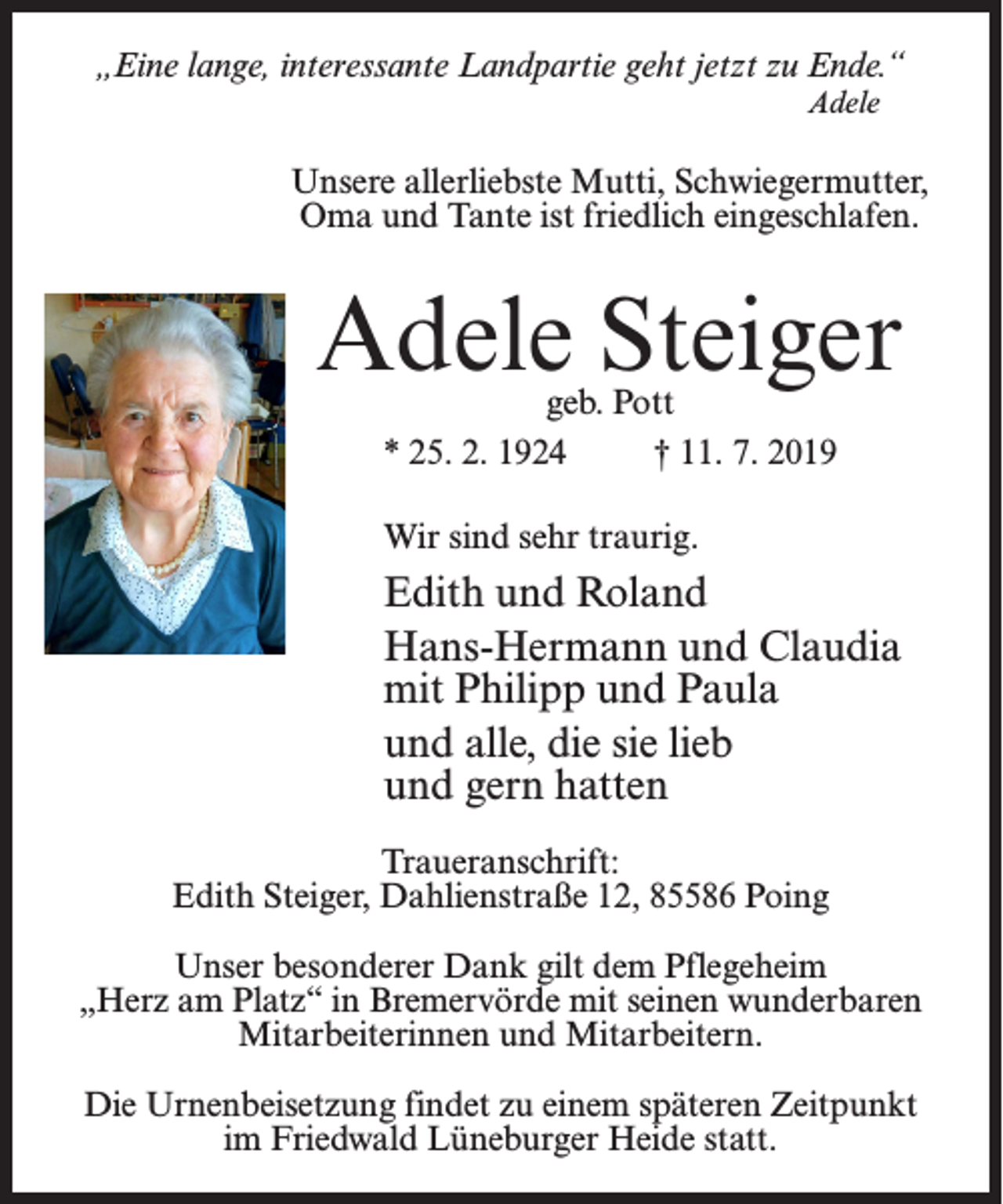 <p>„Eine lange, interessante Landpartie geht jetzt zu Ende.“<br />Adele</p><p>Unsere allerliebste Mutti, Schwiegermutter,<br />Oma und Tante ist friedlich eingeschlafen.</p><p>Adele Steiger<br />geb. Pott<br />* 25. 2. 1924 † 11. 7. 2019<br />Wir sind sehr traurig.</p><p>Edith und Roland<br />Hans-Hermann und Claudia<br />mit Philipp und Paula<br />und alle, die sie lieb<br />und gern hatten<br />Traueranschrift:<br />Edith Steiger, Dahlienstraße 12, 85586 Poing<br />Unser besonderer Dank gilt dem Pflegeheim<br />„Herz am Platz“ in Bremervörde mit seinen wunderbaren<br />Mitarbeiterinnen und Mitarbeitern.<br />Die Urnenbeisetzung findet zu einem späteren Zeitpunkt<br />im Friedwald Lüneburger Heide statt.</p>