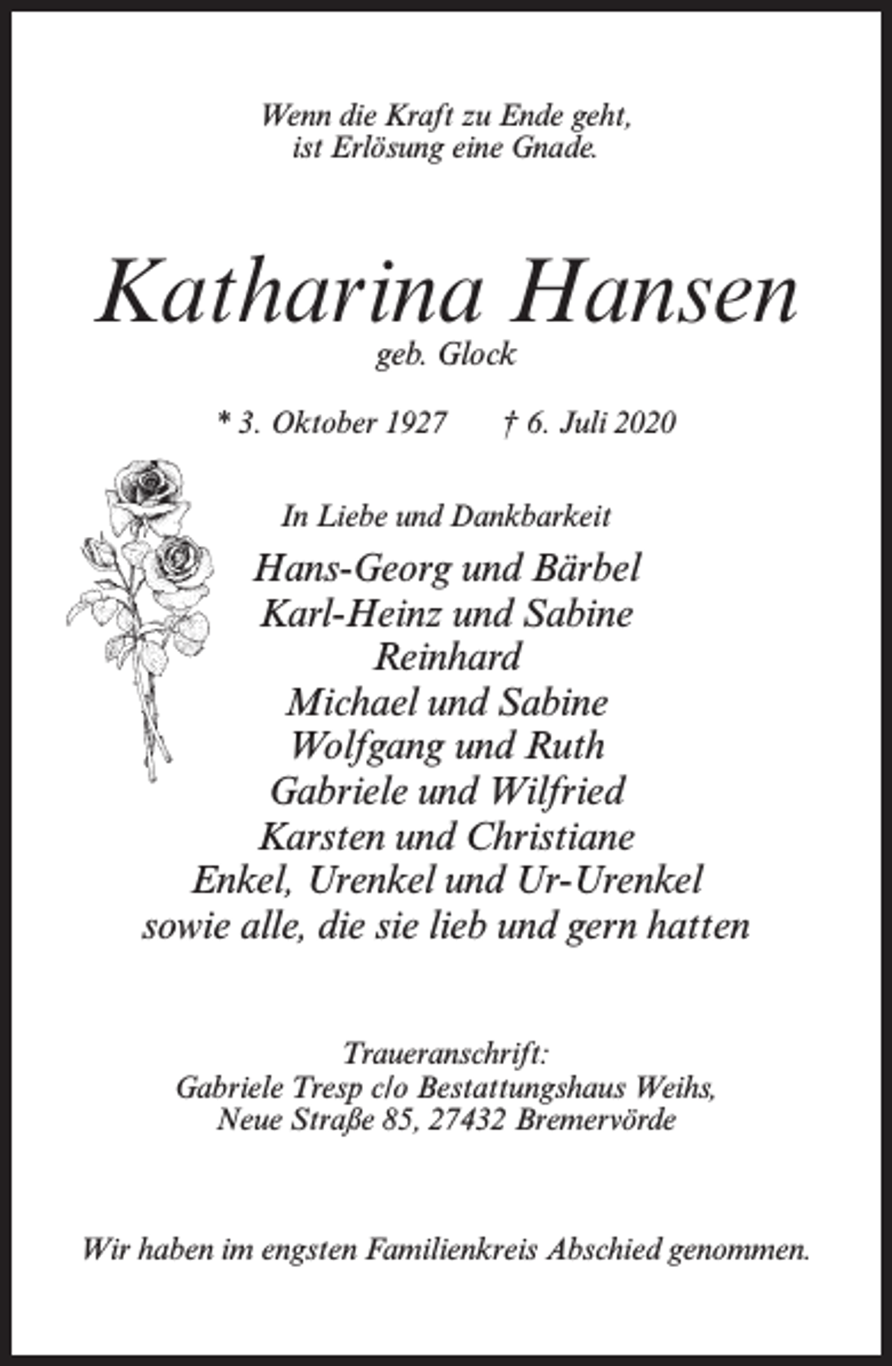 <p>Wenn die Kraft zu Ende geht,<br />ist Erlösung eine Gnade.</p><p>Katharina Hansen<br />geb. Glock</p><p>* 3. Oktober 1927</p><p>† 6. Juli 2020</p><p>In Liebe und Dankbarkeit</p><p>Hans-Georg und Bärbel<br />Karl-Heinz und Sabine<br />Reinhard<br />Michael und Sabine<br />Wolfgang und Ruth<br />Gabriele und Wilfried<br />Karsten und Christiane<br />Enkel, Urenkel und Ur-Urenkel<br />sowie alle, die sie lieb und gern hatten<br />Traueranschrift:<br />Gabriele Tresp c/o Bestattungshaus Weihs,<br />Neue Straße 85, 27432 Bremervörde</p><p>Wir haben im engsten Familienkreis Abschied genommen.</p>
