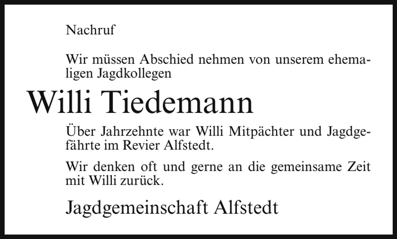 <p>Nachruf<br />Wir müssen Abschied nehmen von unserem ehemaligen Jagdkollegen</p><p>Willi Tiedemann</p><p>Über Jahrzehnte war Willi Mitpächter und Jagdgefährte im Revier Alfstedt.</p><p>Wir denken oft und gerne an die gemeinsame Zeit<br />mit Willi zurück.</p><p>Jagdgemeinschaft Alfstedt</p>