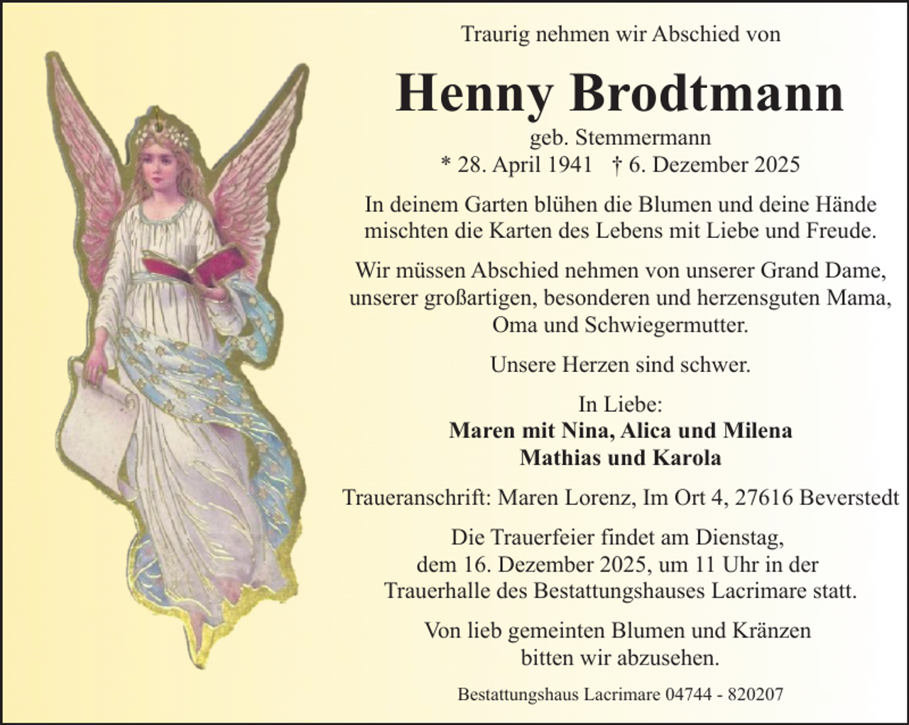 <p>Traurig nehmen wir Abschied von</p><p>Henny Brodtmann<br />geb. Stemmermann<br />* 28. April 1941 † 6. Dezember 2025</p><p>In deinem Garten blühen die Blumen und deine Hände<br />mischten die Karten des Lebens mit Liebe und Freude.<br />Wir müssen Abschied nehmen von unserer Grand Dame,<br />unserer großartigen, besonderen und herzensguten Mama,<br />Oma und Schwiegermutter.<br />Unsere Herzen sind schwer.<br />In Liebe:<br />Maren mit Nina, Alica und Milena<br />Mathias und Karola<br />Traueranschrift: Maren Lorenz, Im Ort 4, 27616 Beverstedt<br />Die Trauerfeier findet am Dienstag,<br />dem 16. Dezember 2025, um 11 Uhr in der<br />Trauerhalle des Bestattungshauses Lacrimare statt.<br />Von lieb gemeinten Blumen und Kränzen<br />bitten wir abzusehen.<br />Bestattungshaus Lacrimare 04744 - 820207</p>