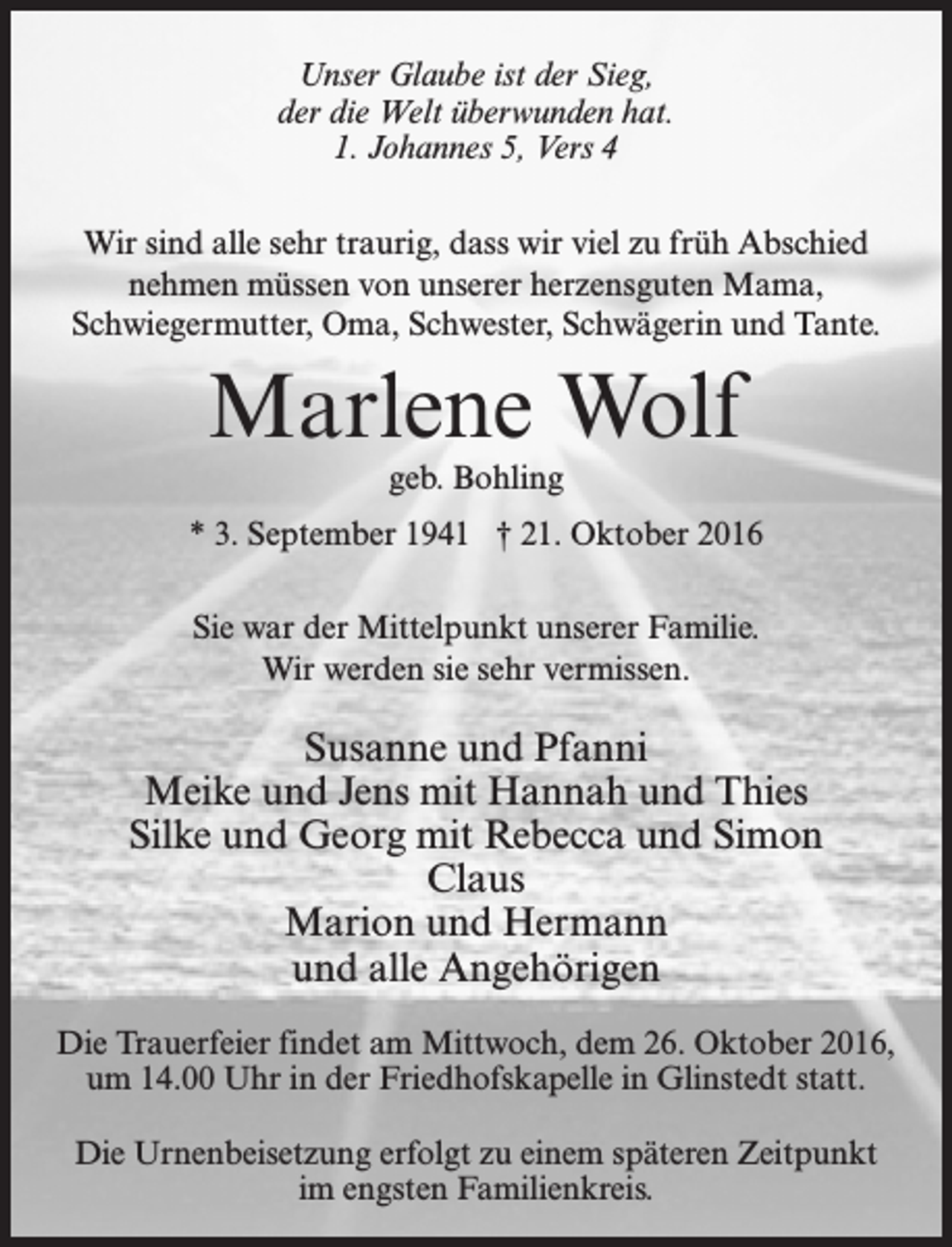 <p>Unser Glaube ist der Sieg,<br />der die Welt überwunden hat.<br />1. Johannes 5, Vers 4<br />Wir sind alle sehr traurig, dass wir viel zu früh Abschied<br />nehmen müssen von unserer herzensguten Mama,<br />Schwiegermutter, Oma, Schwester, Schwägerin und Tante.</p><p>Marlene Wolf<br />geb. Bohling</p><p>* 3. September 1941 † 21. Oktober 2016<br />Sie war der Mittelpunkt unserer Familie.<br />Wir werden sie sehr vermissen.</p><p>Susanne und Pfanni<br />Meike und Jens mit Hannah und Thies<br />Silke und Georg mit Rebecca und Simon<br />Claus<br />Marion und Hermann<br />und alle Angehörigen<br />Die Trauerfeier findet am Mittwoch, dem 26. Oktober 2016,<br />um 14.00 Uhr in der Friedhofskapelle in Glinstedt statt.<br />Die Urnenbeisetzung erfolgt zu einem späteren Zeitpunkt<br />im engsten Familienkreis.</p>