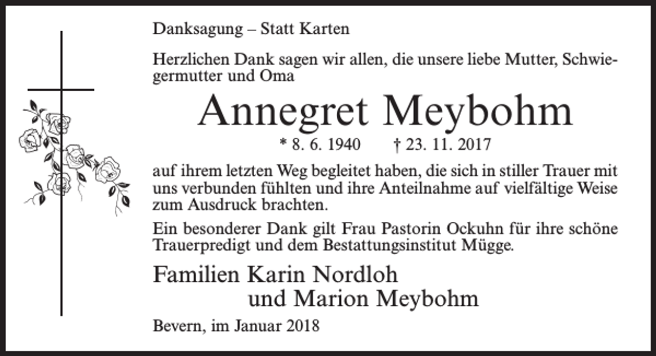 <p>Danksagung – Statt Karten<br />Herzlichen Dank sagen wir allen, die unsere liebe Mutter, Schwiegermutter und Oma</p><p>Annegret Meybohm<br />* 8. 6. 1940</p><p>† 23. 11. 2017</p><p>auf ihrem letzten Weg begleitet haben, die sich in stiller Trauer mit<br />uns verbunden fühlten und ihre Anteilnahme auf vielfältige Weise<br />zum Ausdruck brachten.<br />Ein besonderer Dank gilt Frau Pastorin Ockuhn für ihre schöne<br />Trauerpredigt und dem Bestattungsinstitut Mügge.</p><p>Familien Karin Nordloh<br />und Marion Meybohm<br />Bevern, im Januar 2018</p>