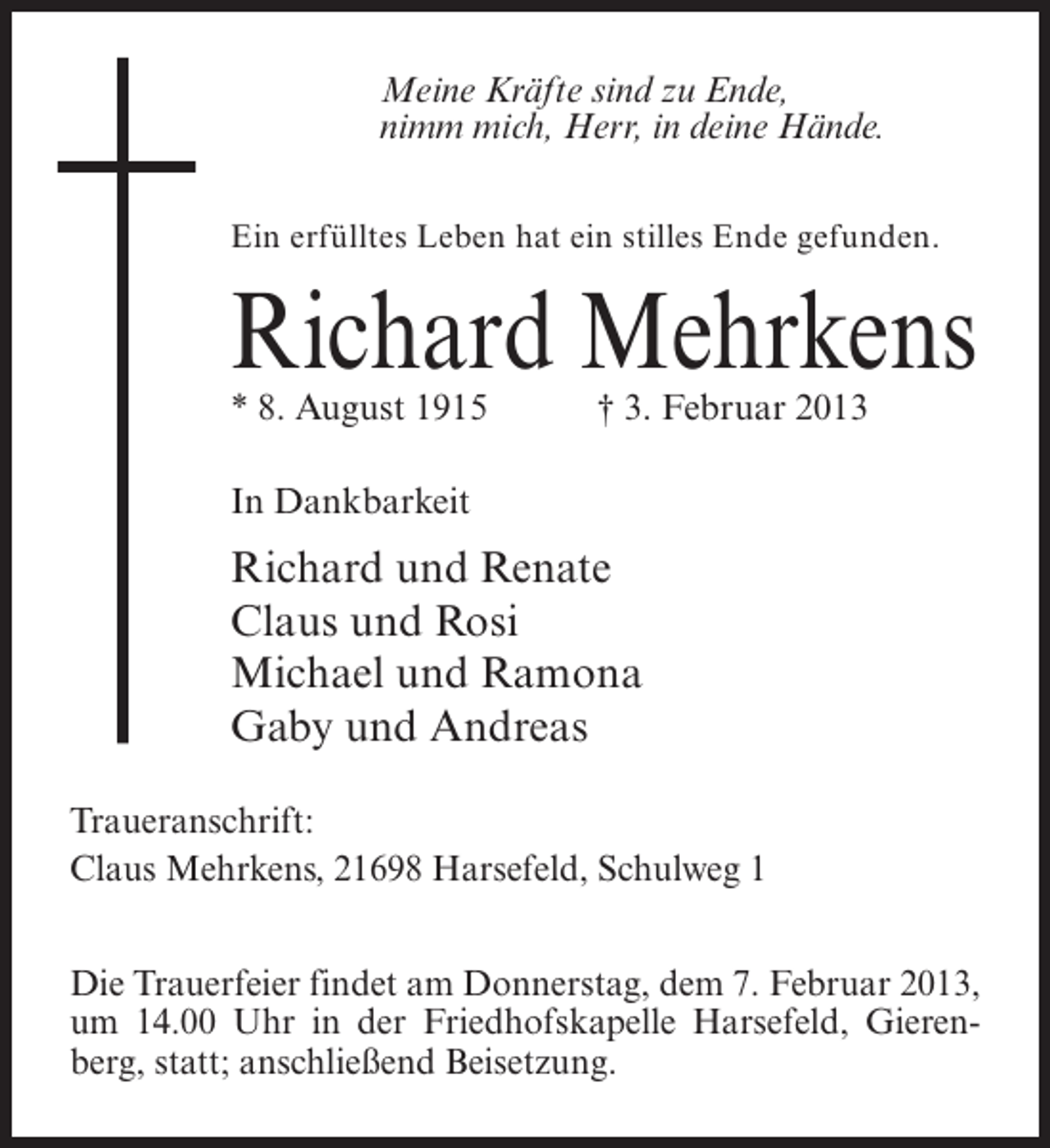 <p>Meine Kräfte sind zu Ende,<br />nimm mich, Herr, in deine Hände.<br />Ein erfülltes Leben hat ein stilles Ende gefunden.</p><p>Richard Mehrkens<br />* 8. August 1915</p><p>† 3. Februar 2013</p><p>In Dankbarkeit</p><p>Richard und Renate<br />Claus und Rosi<br />Michael und Ramona<br />Gaby und Andreas<br />Traueranschrift:<br />Claus Mehrkens, 21698 Harsefeld, Schulweg 1<br />Die Trauerfeier findet am Donnerstag, dem 7. Februar 2013,<br />um 14.00 Uhr in der Friedhofskapelle Harsefeld, Gierenberg, statt; anschließend Beisetzung.</p>