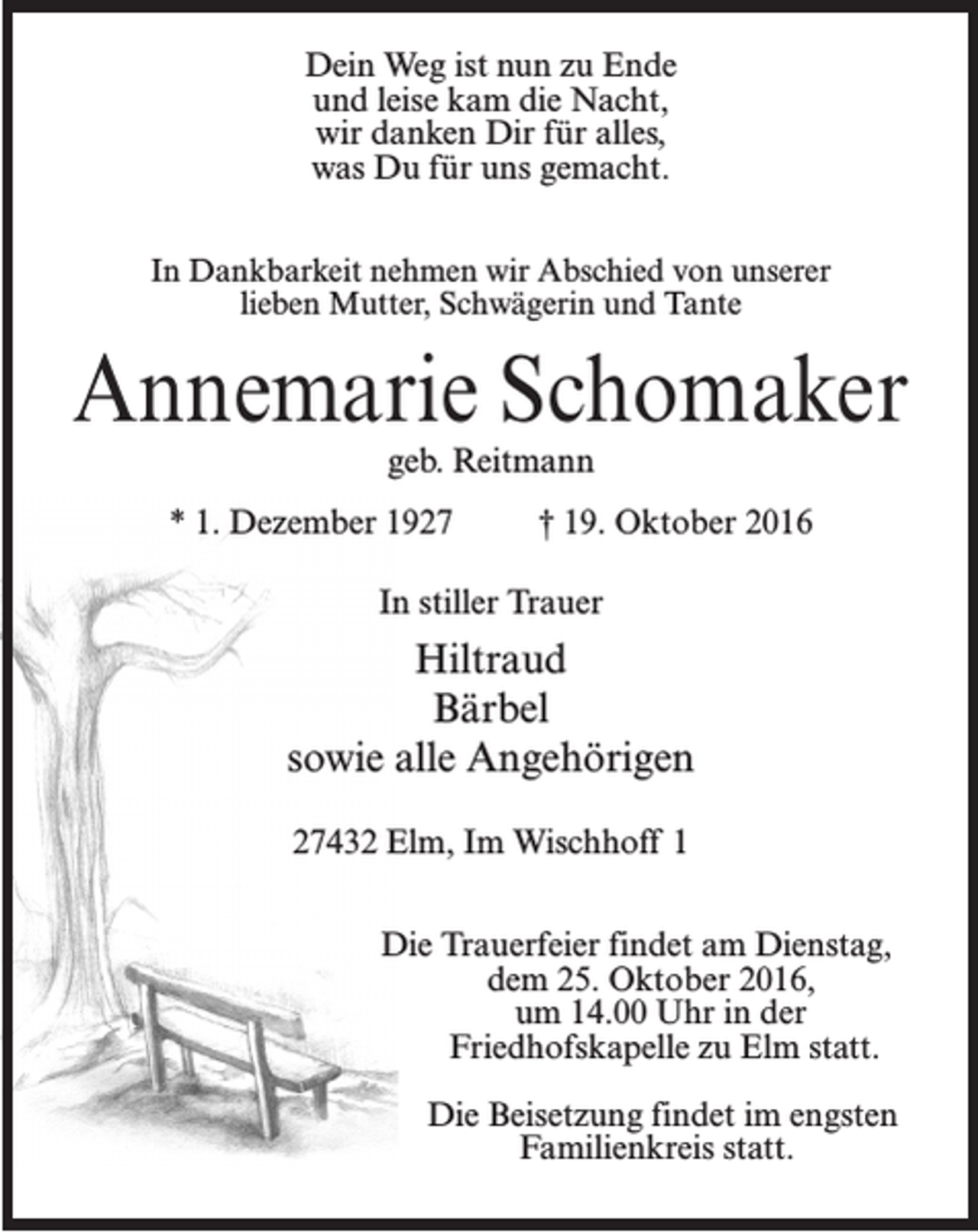 <p>Dein Weg ist nun zu Ende<br />und leise kam die Nacht,<br />wir danken Dir für alles,<br />was Du für uns gemacht.<br />In Dankbarkeit nehmen wir Abschied von unserer<br />lieben Mutter, Schwägerin und Tante</p><p>Annemarie Schomaker<br />geb. Reitmann</p><p>* 1. Dezember 1927 † 19. Oktober 2016<br />In stiller Trauer</p><p>Hiltraud<br />Bärbel<br />sowie alle Angehörigen<br />27432 Elm, Im Wischhoff 1<br />Die Trauerfeier findet am Dienstag,<br />dem 25. Oktober 2016,<br />um 14.00 Uhr in der<br />Friedhofskapelle zu Elm statt.<br />Die Beisetzung findet im engsten<br />Familienkreis statt.</p>
