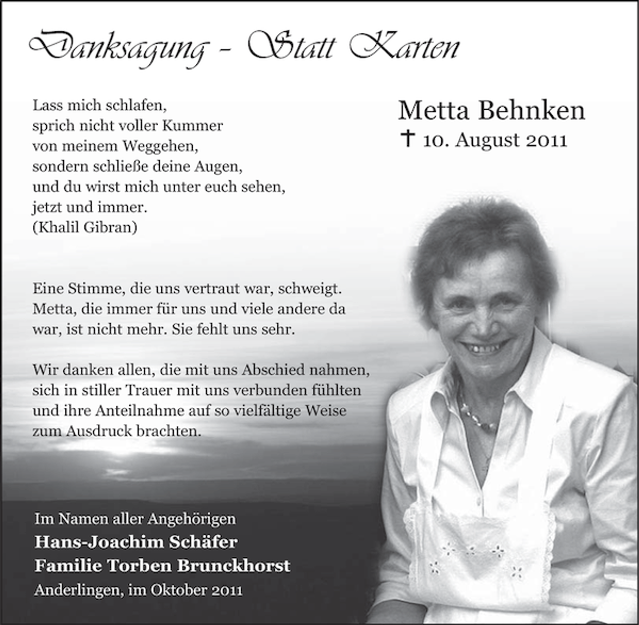 <p>Danksagung – Statt Karten<br />Lass mich schlafen,<br />sprich nicht voller Kummer<br />von meinem Weggehen,<br />sondern schließe deine Augen,<br />und du wirst mich unter euch sehen,<br />jetzt und immer.<br />(Khalil Gibran)</p><p>Eine Stimme, die uns vertraut war, schweigt.<br />Metta, die immer für uns und viele andere da<br />war, ist nicht mehr. Sie fehlt uns sehr.<br />Wir danken allen, die mit uns Abschied nahmen,<br />sich in stiller Trauer mit uns verbunden fühlten<br />und ihre Anteilnahme auf so vielfältige Weise<br />zum Ausdruck brachten.</p><p>Im Namen aller Angehörigen</p><p>Hans-Joachim Schäfer<br />Familie Torben Brunckhorst<br />Anderlingen, im Oktober 2011</p><p>Metta Behnken<br />10. August 2011</p>