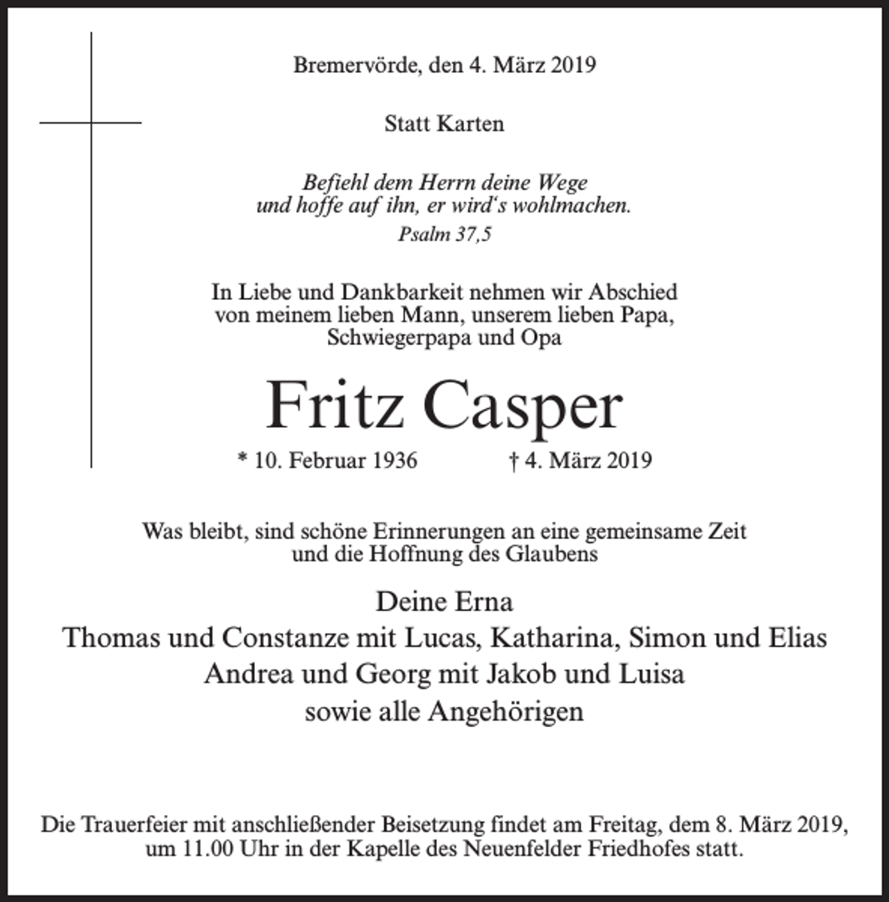 <p>Bremervörde, den 4. März 2019<br />Statt Karten<br />Befiehl dem Herrn deine Wege<br />und hoffe auf ihn, er wird‘s wohlmachen.<br />Psalm 37,5</p><p>In Liebe und Dankbarkeit nehmen wir Abschied<br />von meinem lieben Mann, unserem lieben Papa,<br />Schwiegerpapa und Opa</p><p>Fritz Casper<br />* 10. Februar 1936 † 4. März 2019<br />Was bleibt, sind schöne Erinnerungen an eine gemeinsame Zeit<br />und die Hoffnung des Glaubens</p><p>Deine Erna<br />Thomas und Constanze mit Lucas, Katharina, Simon und Elias<br />Andrea und Georg mit Jakob und Luisa<br />sowie alle Angehörigen</p><p>Die Trauerfeier mit anschließender Beisetzung findet am Freitag, dem 8. März 2019,<br />um 11.00 Uhr in der Kapelle des Neuenfelder Friedhofes statt.</p>