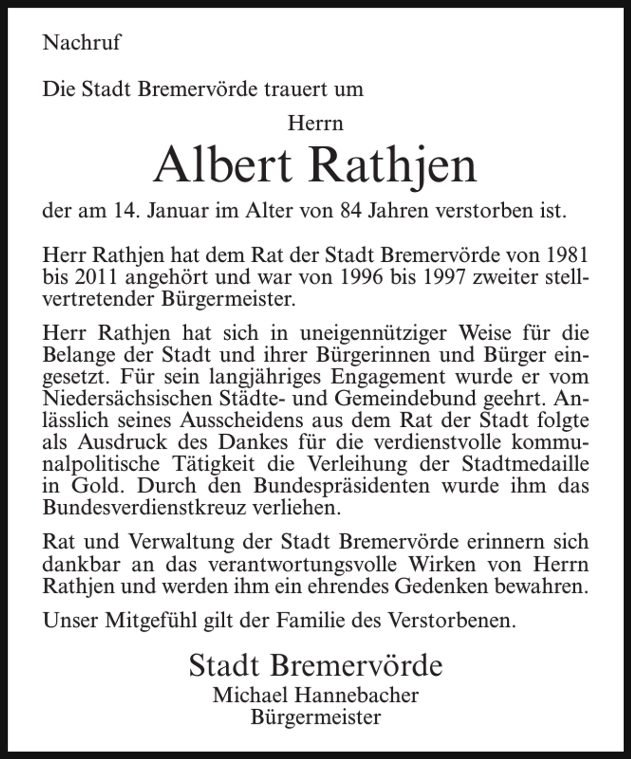 <p>Nachruf<br />Die Stadt Bremervörde trauert um<br />Herrn</p><p>Albert Rathjen</p><p>der am 14. Januar im Alter von 84 Jahren verstorben ist.<br />Herr Rathjen hat dem Rat der Stadt Bremervörde von 1981<br />bis 2011 angehört und war von 1996 bis 1997 zweiter stellvertretender Bürgermeister.<br />Herr Rathjen hat sich in uneigennütziger Weise für die<br />Belange der Stadt und ihrer Bürgerinnen und Bürger eingesetzt. Für sein langjähriges Engagement wurde er vom<br />Niedersächsischen Städte- und Gemeindebund geehrt. Anlässlich seines Ausscheidens aus dem Rat der Stadt folgte<br />als Ausdruck des Dankes für die verdienstvolle kommunalpolitische Tätigkeit die Verleihung der Stadtmedaille<br />in Gold. Durch den Bundespräsidenten wurde ihm das<br />Bundesverdienstkreuz verliehen.<br />Rat und Verwaltung der Stadt Bremervörde erinnern sich<br />dankbar an das verantwortungsvolle Wirken von Herrn<br />Rathjen und werden ihm ein ehrendes Gedenken bewahren.<br />Unser Mitgefühl gilt der Familie des Verstorbenen.</p><p>Stadt Bremervörde<br />Michael Hannebacher<br />Bürgermeister</p>