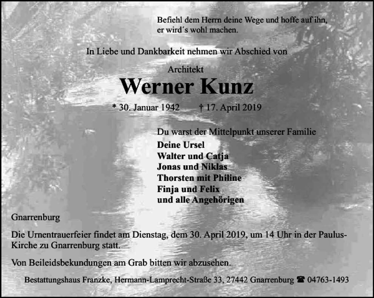 <p>Befiehl dem Herrn deine Wege und hoffe auf ihn,<br />er wird´s wohl machen.</p><p>In Liebe und Dankbarkeit nehmen wir Abschied von<br />Architekt</p><p>Werner Kunz<br />* 30. Januar 1942</p><p>† 17. April 2019</p><p>Du warst der Mittelpunkt unserer Familie<br />Deine Ursel<br />Walter und Catja<br />Jonas und Niklas<br />Thorsten mit Philine<br />Finja und Felix<br />und alle Angehörigen<br />Gnarrenburg<br />Die Urnentrauerfeier findet am Dienstag, dem 30. April 2019, um 14 Uhr in der PaulusKirche zu Gnarrenburg statt.<br />Von Beileidsbekundungen am Grab bitten wir abzusehen.<br />Bestattungshaus Franzke, Hermann-Lamprecht-Straße 33, 27442 Gnarrenburg ( 04763-1493</p>