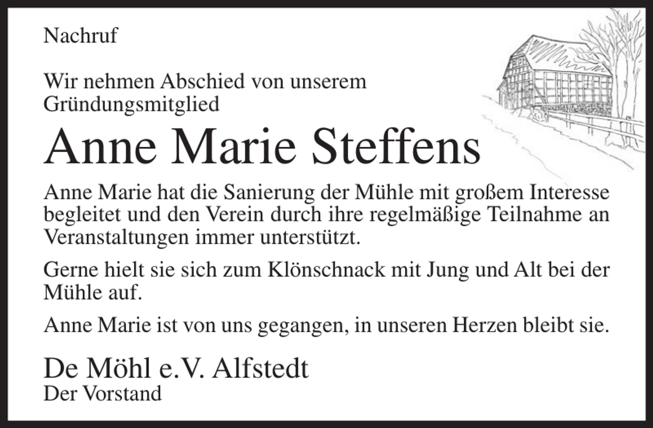 <p>Nachruf<br />Wir nehmen Abschied von unserem<br />Gründungsmitglied</p><p>Anne Marie Steffens<br />Anne Marie hat die Sanierung der Mühle mit großem Interesse<br />begleitet und den Verein durch ihre regelmäßige Teilnahme an<br />Veranstaltungen immer unterstützt.<br />Gerne hielt sie sich zum Klönschnack mit Jung und Alt bei der<br />Mühle auf.<br />Anne Marie ist von uns gegangen, in unseren Herzen bleibt sie.</p><p>De Möhl e.V. Alfstedt<br />Der Vorstand</p>