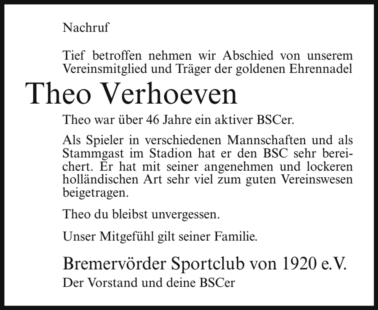 <p>Nachruf<br />Tief betroffen nehmen wir Abschied von unserem<br />Vereinsmitglied und Träger der goldenen Ehrennadel</p><p>Theo Verhoeven</p><p>Theo war über 46 Jahre ein aktiver BSCer.</p><p>Als Spieler in verschiedenen Mannschaften und als<br />Stammgast im Stadion hat er den BSC sehr bereichert. Er hat mit seiner angenehmen und lockeren<br />holländischen Art sehr viel zum guten Vereinswesen<br />beigetragen.<br />Theo du bleibst unvergessen.<br />Unser Mitgefühl gilt seiner Familie.</p><p>Bremervörder Sportclub von 1920 e.V.<br />Der Vorstand und deine BSCer</p>