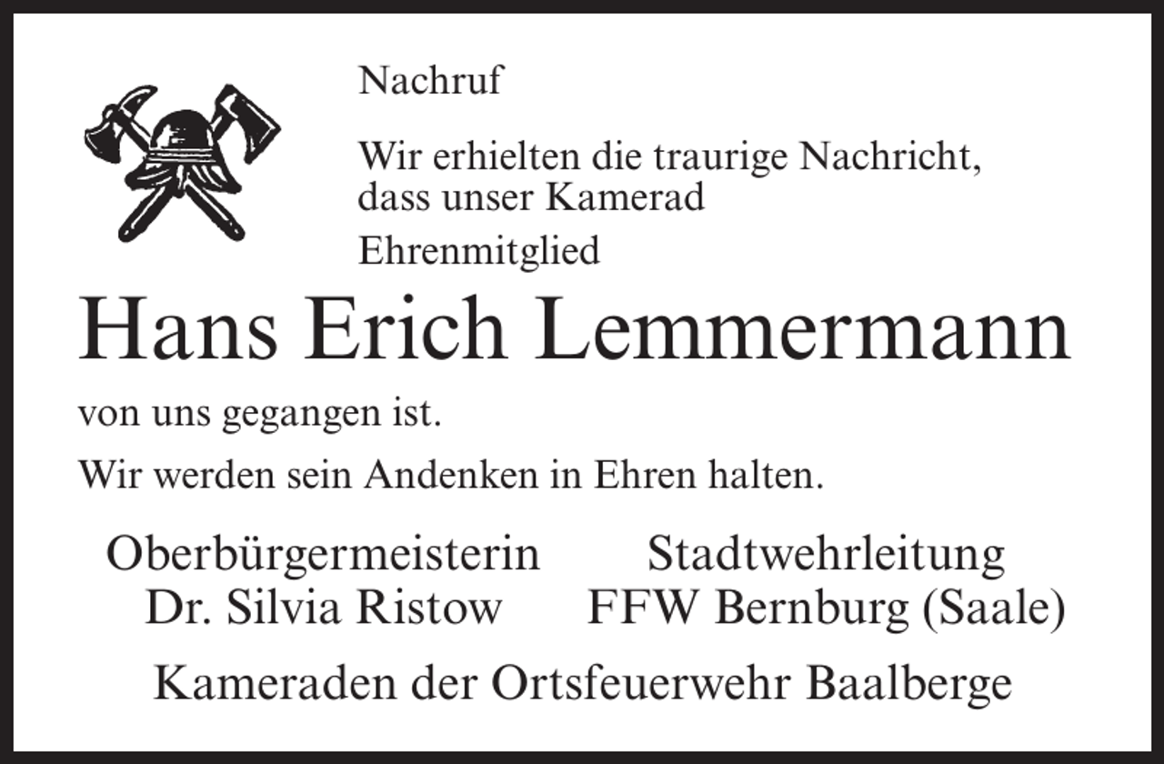 <p>Nachruf<br />Wir erhielten die traurige Nachricht,<br />dass unser Kamerad<br />Ehrenmitglied</p><p>Hans Erich Lemmermann<br />von uns gegangen ist.<br />Wir werden sein Andenken in Ehren halten.</p><p>Oberbürgermeisterin<br />Stadtwehrleitung<br />Dr. Silvia Ristow FFW Bernburg (Saale)<br />Kameraden der Ortsfeuerwehr Baalberge</p>