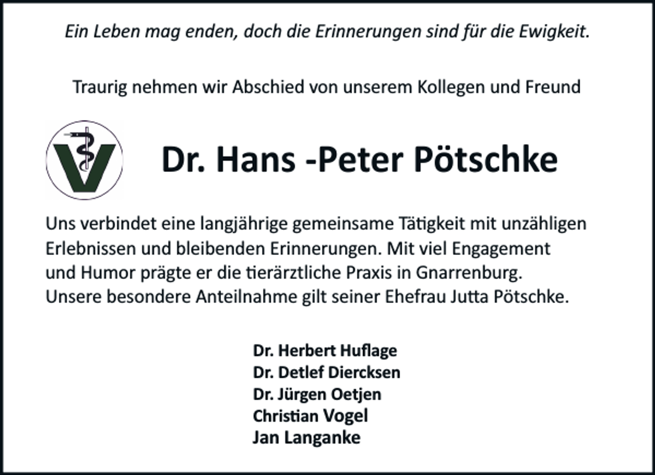 <p>Ein Leben mag enden, doch die Erinnerungen sind für die Ewigkeit.<br />Traurig nehmen wir Abschied von unserem Kollegen und Freund</p><p>Dr. Hans ­Peter Pötschke<br />Uns verbindet eine langjährige gemeinsame Tä�gkeit mit unzähligen<br />Erlebnissen und bleibenden Erinnerungen. Mit viel Engagement<br />und Humor prägte er die �erärztliche Praxis in Gnarrenburg.<br />Unsere besondere Anteilnahme gilt seiner Ehefrau Ju�a Pötschke.<br />Dr. Herbert Huﬂage<br />Dr. Detlef Diercksen<br />Dr. Jürgen Oetjen<br />Chris�an Vogel</p><p>Jan Langanke</p>