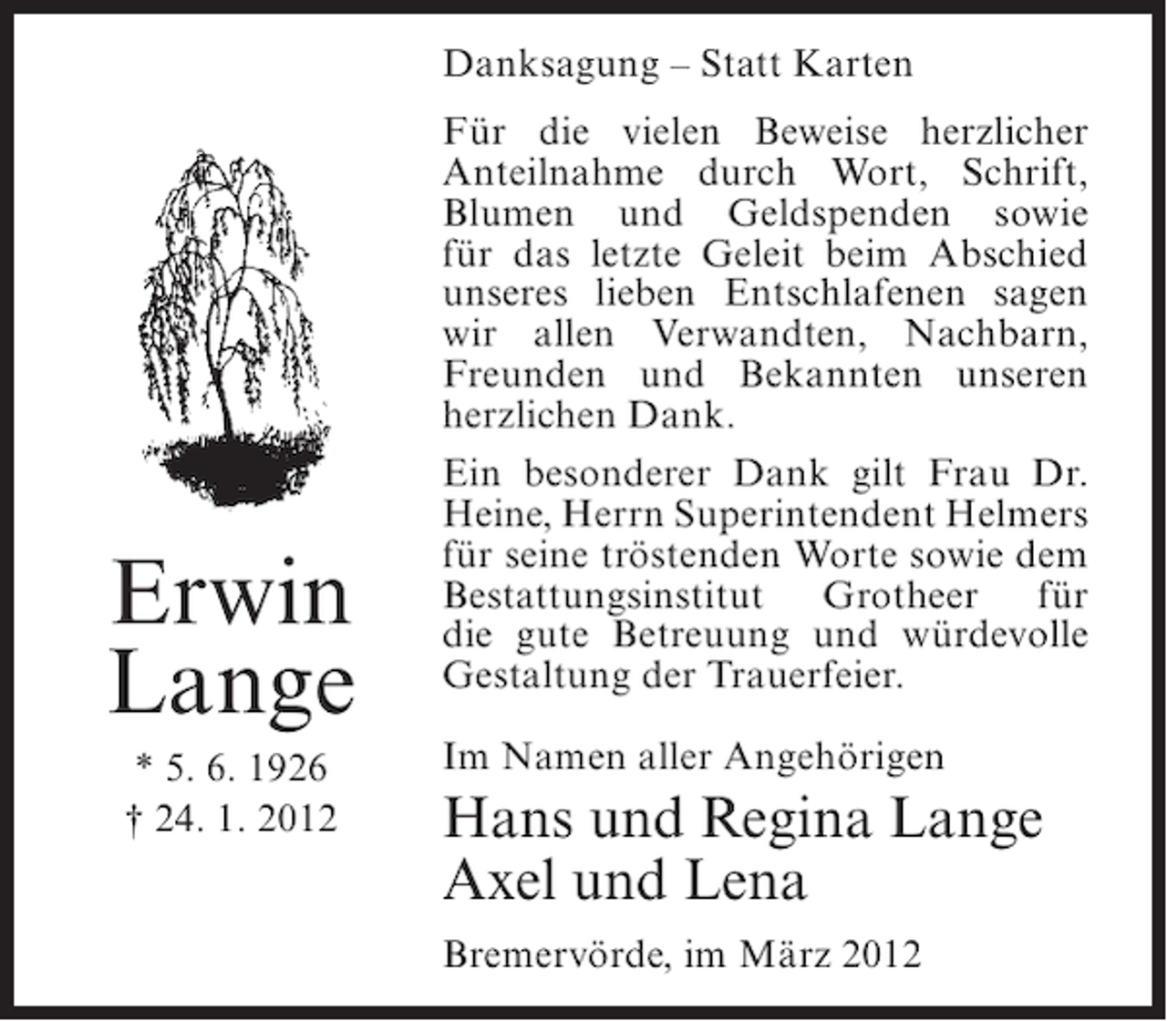 <p>Danksagung – Statt Karten</p><p>Erwin<br />Lange<br />* 5. 6. 1926<br />† 24. 1. 2012</p><p>Für die vielen Beweise herzlicher<br />Anteilnahme durch Wort, Schrift,<br />Blumen und Geldspenden sowie<br />für das letzte Geleit beim Abschied<br />unseres lieben Entschlafenen sagen<br />wir allen Verwandten, Nachbarn,<br />Freunden und Bekannten unseren<br />herzlichen Dank.<br />Ein besonderer Dank gilt Frau Dr.<br />Heine, Herrn Superintendent Helmers<br />für seine tröstenden Worte sowie dem<br />Bestattungsinstitut Grotheer für<br />die gute Betreuung und würdevolle<br />Gestaltung der Trauerfeier.<br />Im Namen aller Angehörigen</p><p>Hans und Regina Lange<br />Axel und Lena<br />Bremervörde, im März 2012</p>