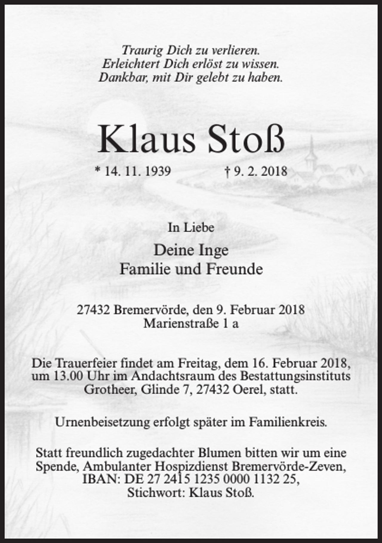 <p>Traurig Dich zu verlieren.<br />Erleichtert Dich erlöst zu wissen.<br />Dankbar, mit Dir gelebt zu haben.</p><p>Klaus Stoß<br />* 14. 11. 1939</p><p>† 9. 2. 2018</p><p>In Liebe</p><p>Deine Inge<br />Familie und Freunde<br />27432 Bremervörde, den 9. Februar 2018<br />Marienstraße 1 a<br />Die Trauerfeier findet am Freitag, dem 16. Februar 2018,<br />um 13.00 Uhr im Andachtsraum des Bestattungsinstituts<br />Grotheer, Glinde 7, 27432 Oerel, statt.<br />Urnenbeisetzung erfolgt später im Familienkreis.<br />Statt freundlich zugedachter Blumen bitten wir um eine<br />Spende, Ambulanter Hospizdienst Bremervörde-Zeven,<br />IBAN: DE 27 2415 1235 0000 1135,<br />Stichwort: Klaus Stoß.</p>