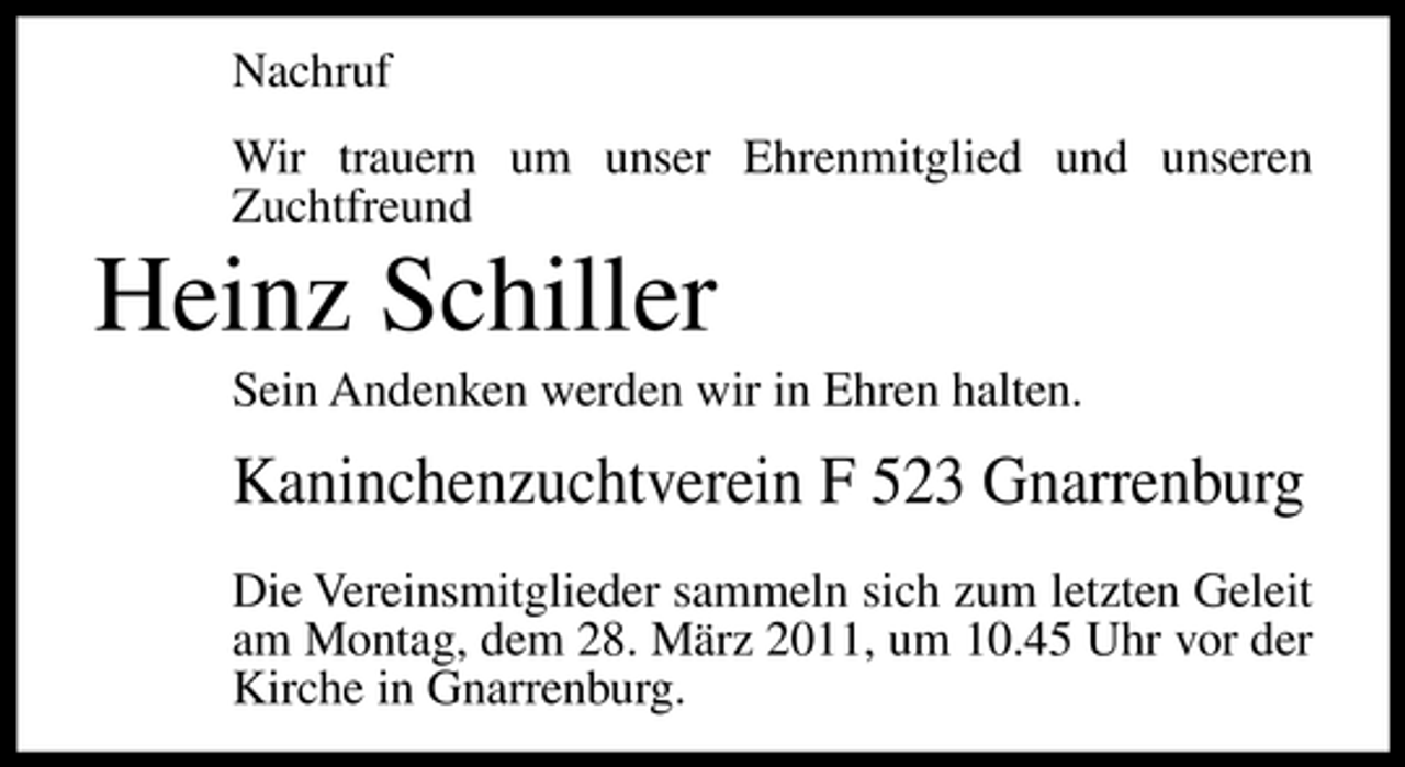 <p>Nachruf Wir trauern um unser Ehrenmitglied und unseren Zuchtfreund</p><p>Heinz Schiller<br />Sein Andenken werden wir in Ehren halten.</p><p>Kaninchenzuchtverein F 523 Gnarrenburg<br />Die Vereinsmitglieder sammeln sich zum letzten Geleit am Montag, dem 28. März 2011, um 10.45 Uhr vor der Kirche in Gnarrenburg.</p>