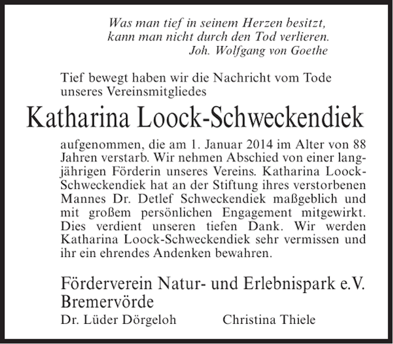 <p>Was man tief in seinem Herzen besitzt,<br />kann man nicht durch den Tod verlieren.<br />Joh. Wolfgang von Goethe</p><p>Tief bewegt haben wir die Nachricht vom Tode<br />unseres Vereinsmitgliedes</p><p>Katharina Loock-Schweckendiek<br />aufgenommen, die am 1. Januar 2014 im Alter von 88<br />Jahren verstarb. Wir nehmen Abschied von einer langjährigen Förderin unseres Vereins. Katharina LoockSchweckendiek hat an der Stiftung ihres verstorbenen<br />Mannes Dr. Detlef Schweckendiek maßgeblich und<br />mit großem persönlichen Engagement mitgewirkt.<br />Dies verdient unseren tiefen Dank. Wir werden<br />Katharina Loock-Schweckendiek sehr vermissen und<br />ihr ein ehrendes Andenken bewahren.</p><p>Förderverein Natur- und Erlebnispark e.V.<br />Bremervörde<br />Dr. Lüder Dörgeloh</p><p>Christina Thiele</p>