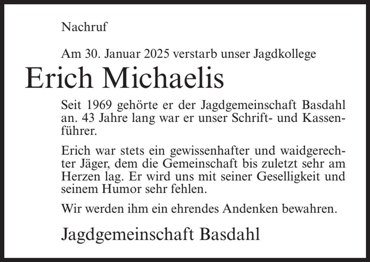 <p>Nachruf<br />Am 30. Januar 2025 verstarb unser Jagdkollege</p><p>Erich Michaelis</p><p>Seit 1969 gehörte er der Jagdgemeinschaft Basdahl<br />an. 43 Jahre lang war er unser Schrift- und Kassenführer.<br />Erich war stets ein gewissenhafter und waidgerechter Jäger, dem die Gemeinschaft bis zuletzt sehr am<br />Herzen lag. Er wird uns mit seiner Geselligkeit und<br />seinem Humor sehr fehlen.<br />Wir werden ihm ein ehrendes Andenken bewahren.</p><p>Jagdgemeinschaft Basdahl</p>