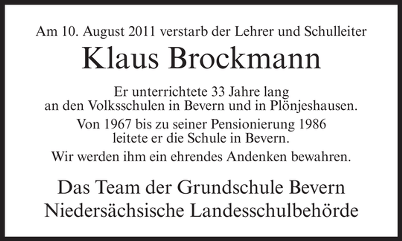 <p>Am 10. August 2011 verstarb der Lehrer und Schulleiter</p><p>Klaus Brockmann<br />Er unterrichtete 33 Jahre lang<br />an den Volksschulen in Bevern und in Plönjeshausen.<br />Von 1967 bis zu seiner Pensionierung 1986<br />leitete er die Schule in Bevern.<br />Wir werden ihm ein ehrendes Andenken bewahren.</p><p>Das Team der Grundschule Bevern<br />Niedersächsische Landesschulbehörde</p>
