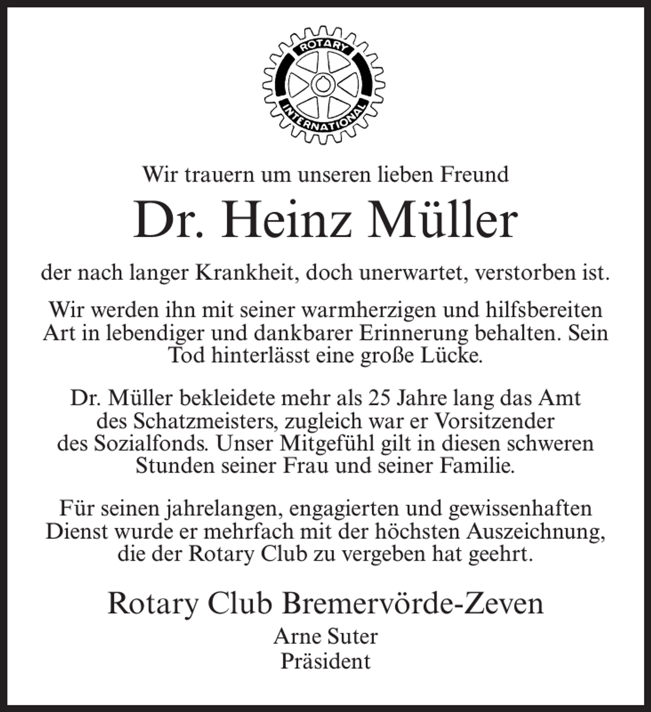<p>Wir trauern um unseren lieben Freund</p><p>Dr. Heinz Müller<br />der nach langer Krankheit, doch unerwartet, verstorben ist.<br />Wir werden ihn mit seiner warmherzigen und hilfsbereiten<br />Art in lebendiger und dankbarer Erinnerung behalten. Sein<br />Tod hinterlässt eine große Lücke.<br />Dr. Müller bekleidete mehr als 25 Jahre lang das Amt<br />des Schatzmeisters, zugleich war er Vorsitzender<br />des Sozialfonds. Unser Mitgefühl gilt in diesen schweren<br />Stunden seiner Frau und seiner Familie.<br />Für seinen jahrelangen, engagierten und gewissenhaften<br />Dienst wurde er mehrfach mit der höchsten Auszeichnung,<br />die der Rotary Club zu vergeben hat geehrt.</p><p>Rotary Club Bremervörde-Zeven<br />Arne Suter<br />Präsident</p>