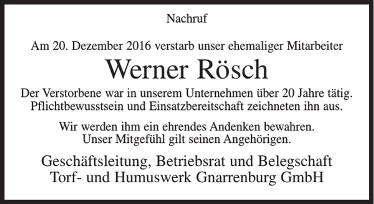 <p>Nachruf<br />Am 20. Dezember 2016 verstarb unser ehemaliger Mitarbeiter</p><p>Werner Rösch<br />Der Verstorbene war in unserem Unternehmen über 20 Jahre tätig.<br />Pflichtbewusstsein und Einsatzbereitschaft zeichneten ihn aus.<br />Wir werden ihm ein ehrendes Andenken bewahren.<br />Unser Mitgefühl gilt seinen Angehörigen.</p><p>Geschäftsleitung, Betriebsrat und Belegschaft<br />Torf- und Humuswerk Gnarrenburg GmbH</p>