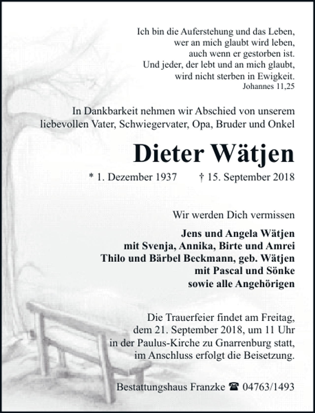 <p>Ich bin die Auferstehung und das Leben,<br />wer an mich glaubt wird leben,<br />auch wenn er gestorben ist.<br />Und jeder, der lebt und an mich glaubt,<br />wird nicht sterben in Ewigkeit.<br />Johannes 11,25</p><p>In Dankbarkeit nehmen wir Abschied von unserem<br />liebevollen Vater, Schwiegervater, Opa, Bruder und Onkel</p><p>Dieter Wätjen</p><p>* 1. Dezember 1937</p><p>† 15. September 2018</p><p>Wir werden Dich vermissen<br />Jens und Angela Wätjen<br />mit Svenja, Annika, Birte und Amrei<br />Thilo und Bärbel Beckmann, geb. Wätjen<br />mit Pascal und Sönke<br />sowie alle Angehörigen<br />Die Trauerfeier findet am Freitag,<br />dem 21. September 2018, um 11 Uhr<br />in der Paulus-Kirche zu Gnarrenburg statt,<br />im Anschluss erfolgt die Beisetzung.<br />Bestattungshaus Franzke ( 04763/1493</p>