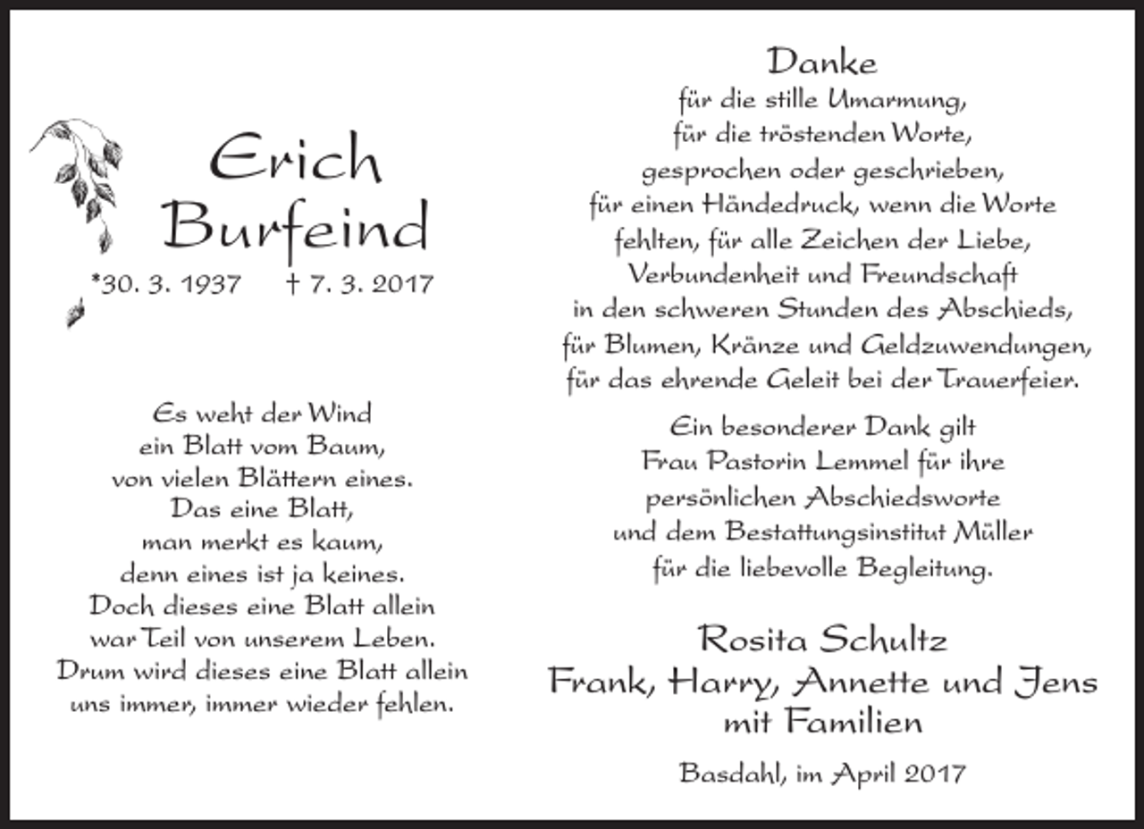 <p>Danke</p><p>Erich<br />Burfeind</p><p>*30. 3. 1937</p><p>† 7. 3. 2017</p><p>Es weht der Wind<br />ein Blatt vom Baum,<br />von vielen Blättern eines.<br />Das eine Blatt,<br />man merkt es kaum,<br />denn eines ist ja keines.<br />Doch dieses eine Blatt allein<br />war Teil von unserem Leben.<br />Drum wird dieses eine Blatt allein<br />uns immer, immer wieder fehlen.</p><p>für die stille Umarmung,<br />für die tröstenden Worte,<br />gesprochen oder geschrieben,<br />für einen Händedruck, wenn die Worte<br />fehlten, für alle Zeichen der Liebe,<br />Verbundenheit und Freundschaft<br />in den schweren Stunden des Abschieds,<br />für Blumen, Kränze und Geld­zuwendungen,<br />für das ehrende Geleit bei der Trauerfeier.<br />Ein besonderer Dank gilt<br />Frau Pastorin Lemmel für ihre<br />persönlichen Abschiedsworte<br />und dem Bestattungsinstitut Müller<br />für die liebevolle Begleitung.</p><p>Rosita Schultz<br />Frank, Harry, Annette und Jens<br />mit Familien<br />Basdahl, im April 2017</p>