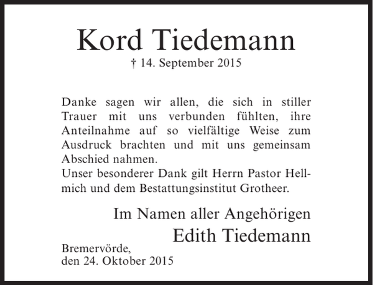<p>Kord Tiedemann<br />† 14. September 2015</p><p>Danke sagen wir allen, die sich in stiller<br />Trauer mit uns verbunden fühlten, ihre<br />Anteilnahme auf so vielfältige Weise zum<br />Ausdruck brachten und mit uns gemeinsam<br />Abschied nahmen.<br />Unser besonderer Dank gilt Herrn Pastor Hellmich und dem Bestattungsinstitut Grotheer.</p><p>Im Namen aller Angehörigen</p><p>Edith Tiedemann</p><p>Bremervörde,<br />den 24. Oktober 2015</p>