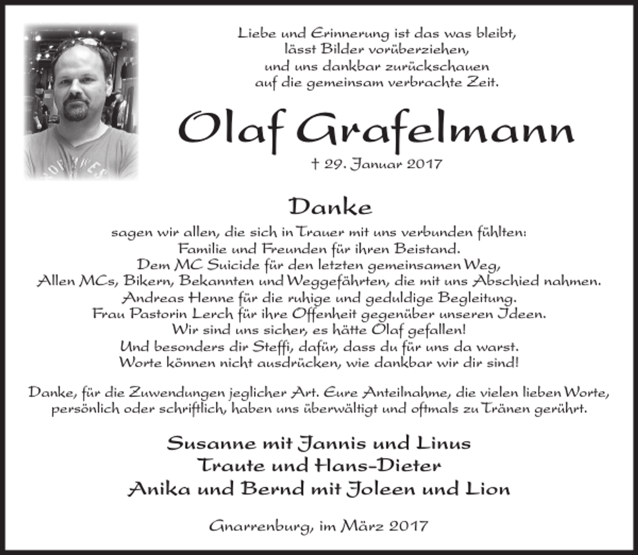<p>Liebe und Erinnerung ist das was bleibt,<br />lässt Bilder vorüberziehen,<br />und uns dankbar zurückschauen<br />auf die gemeinsam verbrachte Zeit.</p><p>Olaf Grafelmann<br />† 29. Januar 2017</p><p>Danke<br />sagen wir allen, die sich in Trauer mit uns verbunden fühlten:<br />Familie und Freunden für ihren Beistand.<br />Dem MC Suicide für den letzten gemeinsamen Weg,<br />Allen MCs, Bikern, Bekannten und Weggefährten, die mit uns Abschied nahmen.<br />Andreas Henne für die ruhige und geduldige Begleitung.<br />Frau Pastorin Lerch für ihre Offenheit gegenüber unseren Ideen.<br />Wir sind uns sicher, es hätte Olaf gefallen!<br />Und besonders dir Steffi, dafür, dass du für uns da warst.<br />Worte können nicht ausdrücken, wie dankbar wir dir sind!<br />Danke, für die Zuwendungen jeglicher Art. Eure Anteilnahme, die vielen lieben Worte,<br />persönlich oder schriftlich, haben uns überwältigt und oftmals zu Tränen gerührt.</p><p>Susanne mit Jannis und Linus<br />Traute und Hans-Dieter<br />Anika und Bernd mit Joleen und Lion<br />Gnarrenburg, im März 2017</p>