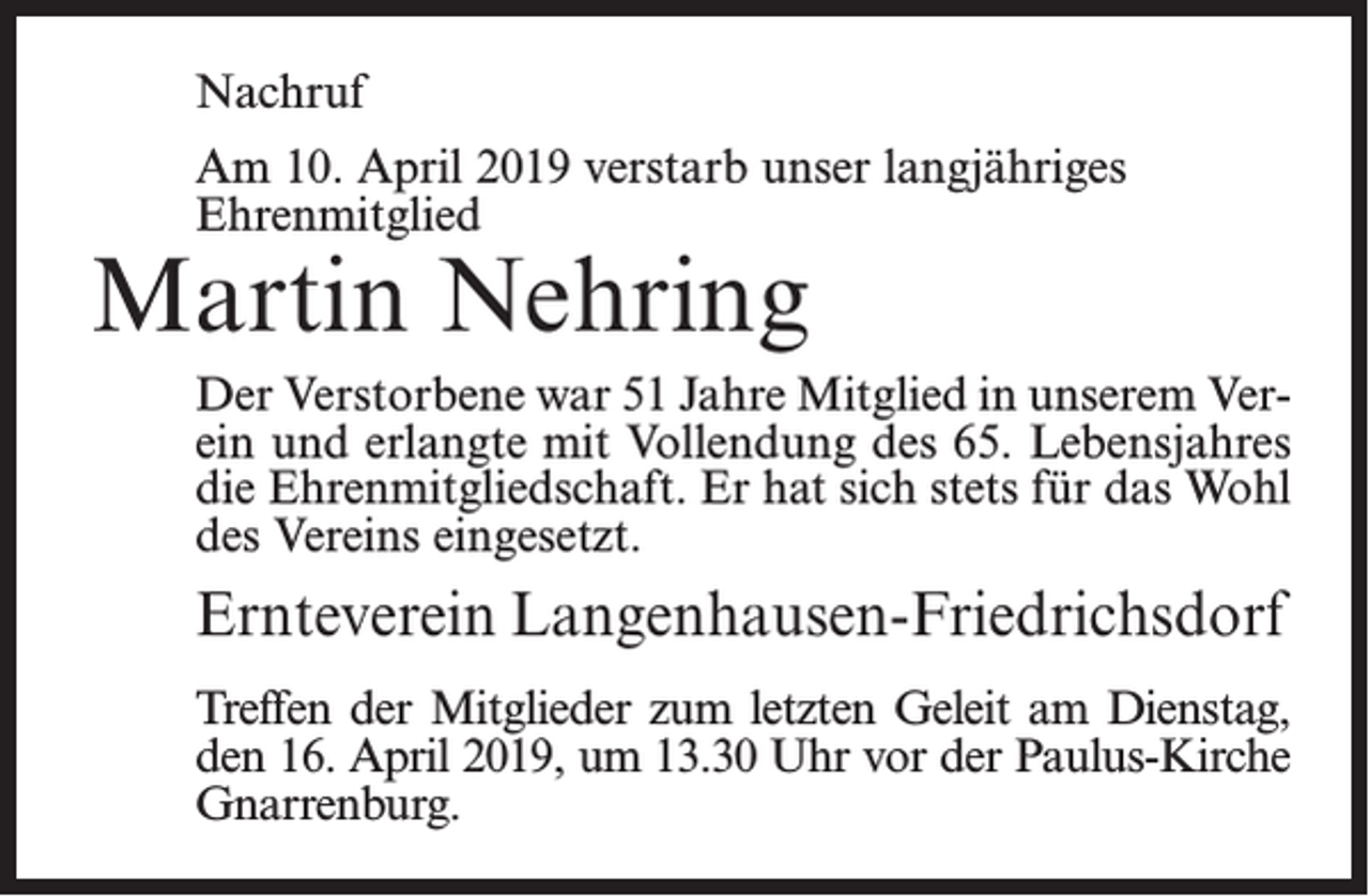 <p>Nachruf<br />Am 10. April 2019 verstarb unser langjähriges<br />Ehrenmitglied</p><p>Martin Nehring</p><p>Der Verstorbene war 51 Jahre Mitglied in unserem Verein und erlangte mit Vollendung des 65. Lebensjahres<br />die Ehrenmitgliedschaft. Er hat sich stets für das Wohl<br />des Vereins eingesetzt.</p><p>Ernteverein Langenhausen-Friedrichsdorf<br />Treffen der Mitglieder zum letzten Geleit am Dienstag,<br />den 16. April 2019, um 13.30 Uhr vor der Paulus-Kirche<br />Gnarrenburg.</p>