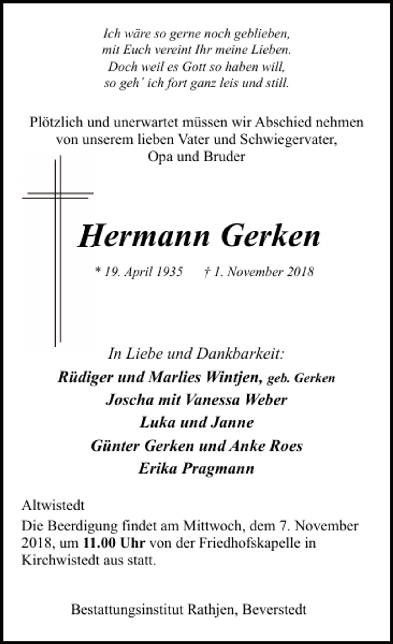 <p>Ich wäre so gerne noch geblieben,<br />mit Euch vereint Ihr meine Lieben.<br />Doch weil es Gott so haben will,<br />so geh´ ich fort ganz leis und still.</p><p>Plötzlich und unerwartet müssen wir Abschied nehmen<br />von unserem lieben Vater und Schwiegervater,<br />Opa und Bruder</p><p>Hermann Gerken<br />* 19. April 1935</p><p>† 1. November 2018</p><p>In Liebe und Dankbarkeit:<br />Rüdiger und Marlies Wintjen, geb. Gerken<br />Joscha mit Vanessa Weber<br />Luka und Janne<br />Günter Gerken und Anke Roes<br />Erika Pragmann<br />Altwistedt<br />Die Beerdigung findet am Mittwoch, dem 7. November<br />2018, um 11.00 Uhr von der Friedhofskapelle in<br />Kirchwistedt aus statt.<br />Bestattungsinstitut Rathjen, Beverstedt</p>