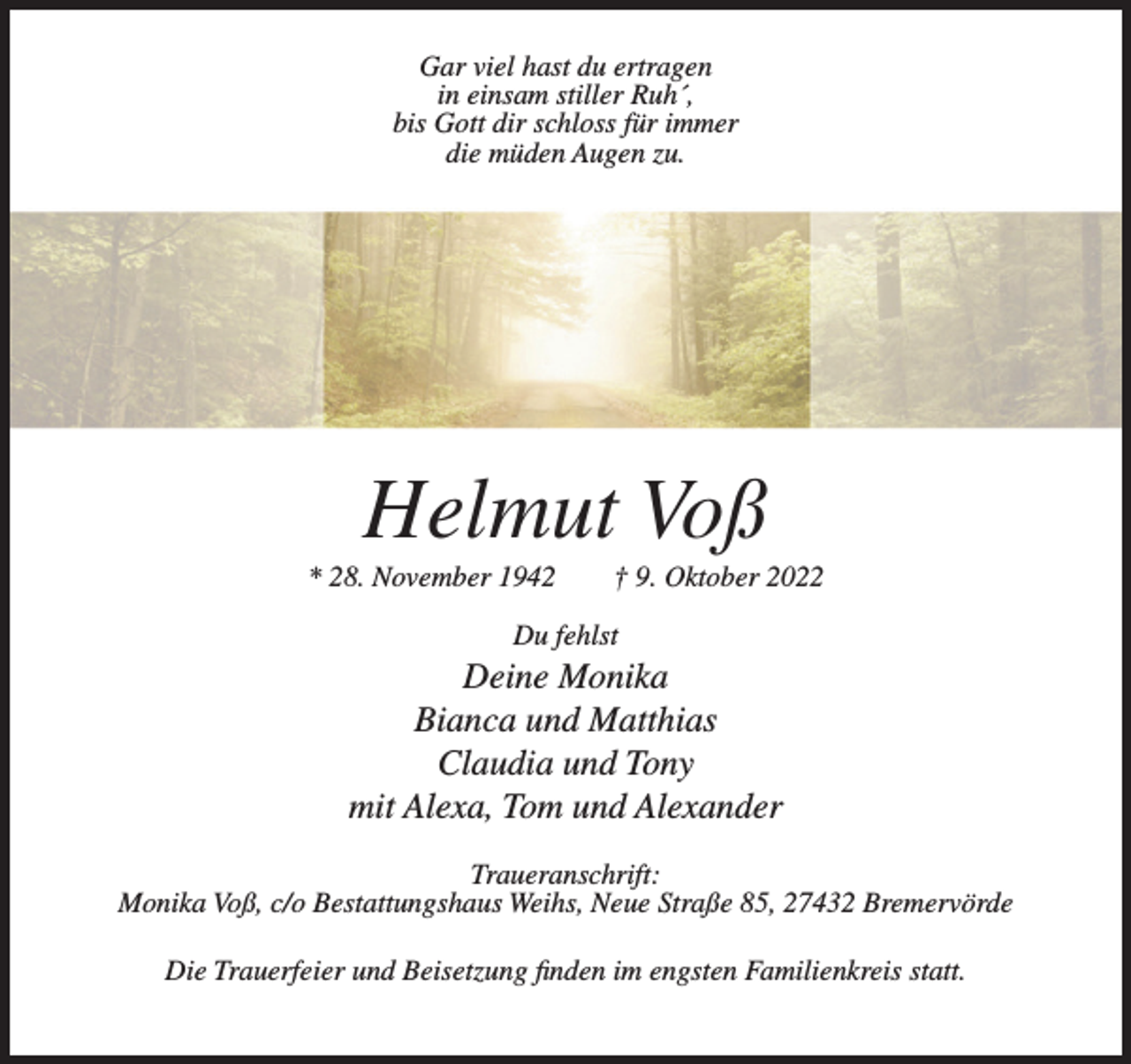 <p>Gar viel hast du ertragen<br />in einsam stiller Ruh´,<br />bis Gott dir schloss für immer<br />die müden Augen zu.</p><p>Helmut Voß<br />* 28. November 1942</p><p>† 9. Oktober 2022</p><p>Du fehlst</p><p>Deine Monika<br />Bianca und Matthias<br />Claudia und Tony<br />mit Alexa, Tom und Alexander<br />Traueranschrift:<br />Monika Voß, c/o Bestattungshaus Weihs, Neue Straße 85, 27432 Bremervörde<br />Die Trauerfeier und Beisetzung finden im engsten Familienkreis statt.</p>