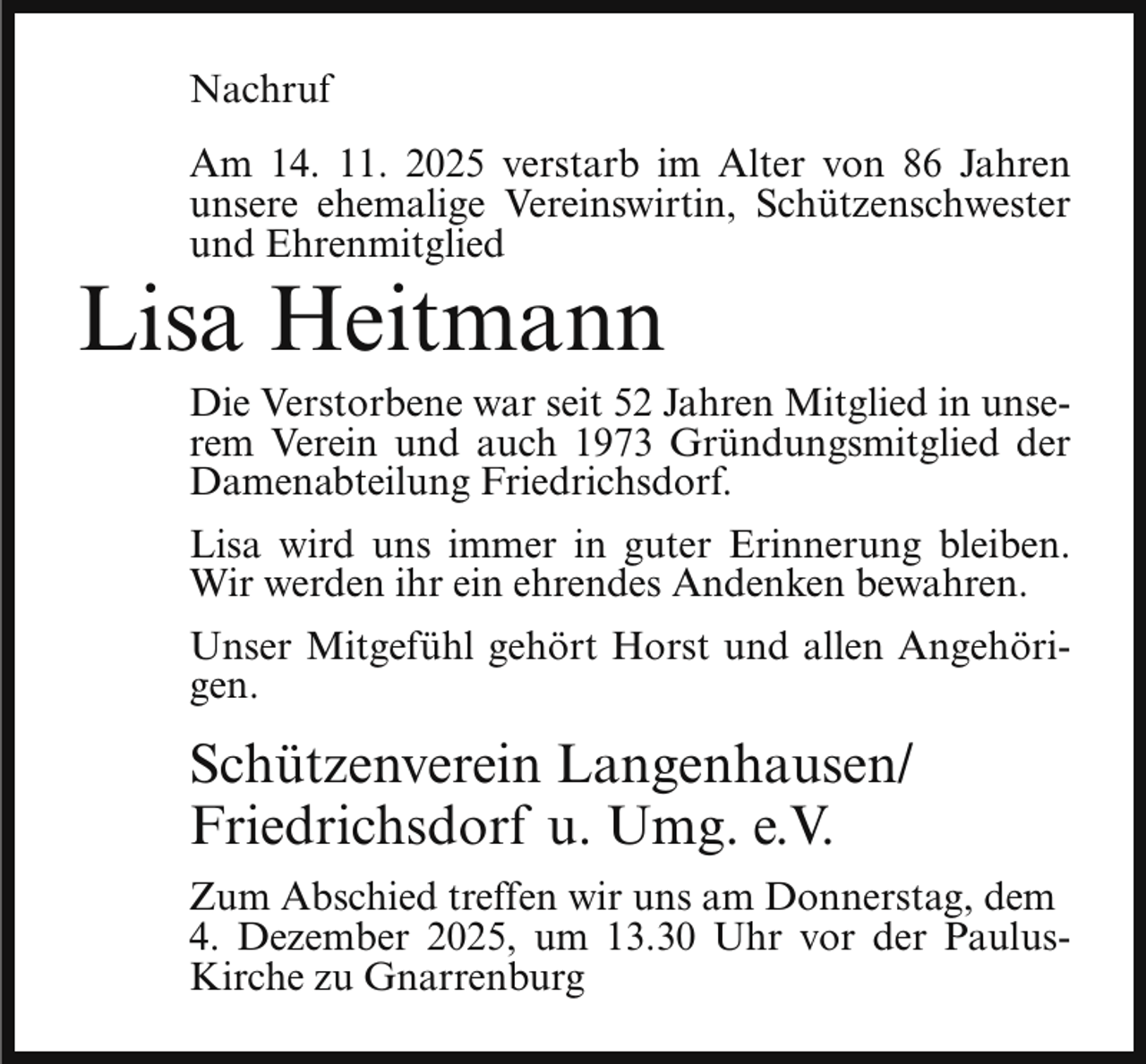 <p>Nachruf<br />Am 14. 11. 2025 verstarb im Alter von 86 Jahren<br />unsere ehemalige Vereinswirtin, Schützenschwester<br />und Ehrenmitglied</p><p>Lisa Heitmann</p><p>Die Verstorbene war seit 52 Jahren Mitglied in unserem Verein und auch 1973 Gründungsmitglied der<br />Damenabteilung Friedrichsdorf.<br />Lisa wird uns immer in guter Erinnerung bleiben.<br />Wir werden ihr ein ehrendes Andenken bewahren.<br />Unser Mitgefühl gehört Horst und allen Angehörigen.</p><p>Schützenverein Langenhausen/<br />Friedrichsdorf u. Umg. e.V.<br />Zum Abschied treffen wir uns am Donnerstag, dem<br />4. Dezember 2025, um 13.30 Uhr vor der PaulusKirche zu Gnarrenburg</p>