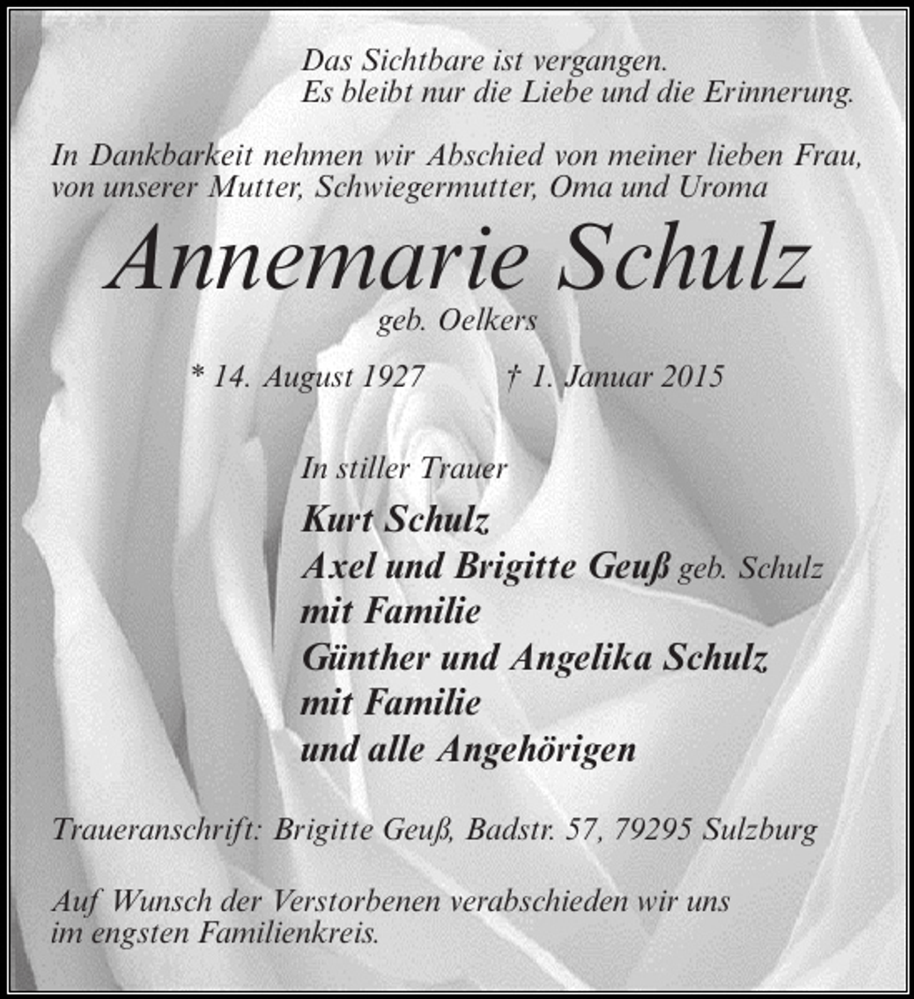 <p>Das Sichtbare ist vergangen.<br />Es bleibt nur die Liebe und die Erinnerung.<br />In Dankbarkeit nehmen wir Abschied von meiner lieben Frau,<br />von unserer Mutter, Schwiegermutter, Oma und Uroma</p><p>Annemarie Schulz<br />geb. Oelkers</p><p>* 14. August 1927 † 1. Januar 2015<br />In stiller Trauer</p><p>Kurt Schulz<br />Axel und Brigitte Geuß geb. Schulz<br />mit Familie<br />Günther und Angelika Schulz<br />mit Familie<br />und alle Angehörigen<br />Traueranschrift: Brigitte Geuß, Badstr. 57, 79295 Sulzburg<br />Auf Wunsch der Verstorbenen verabschieden wir uns<br />im engsten Familienkreis.</p>