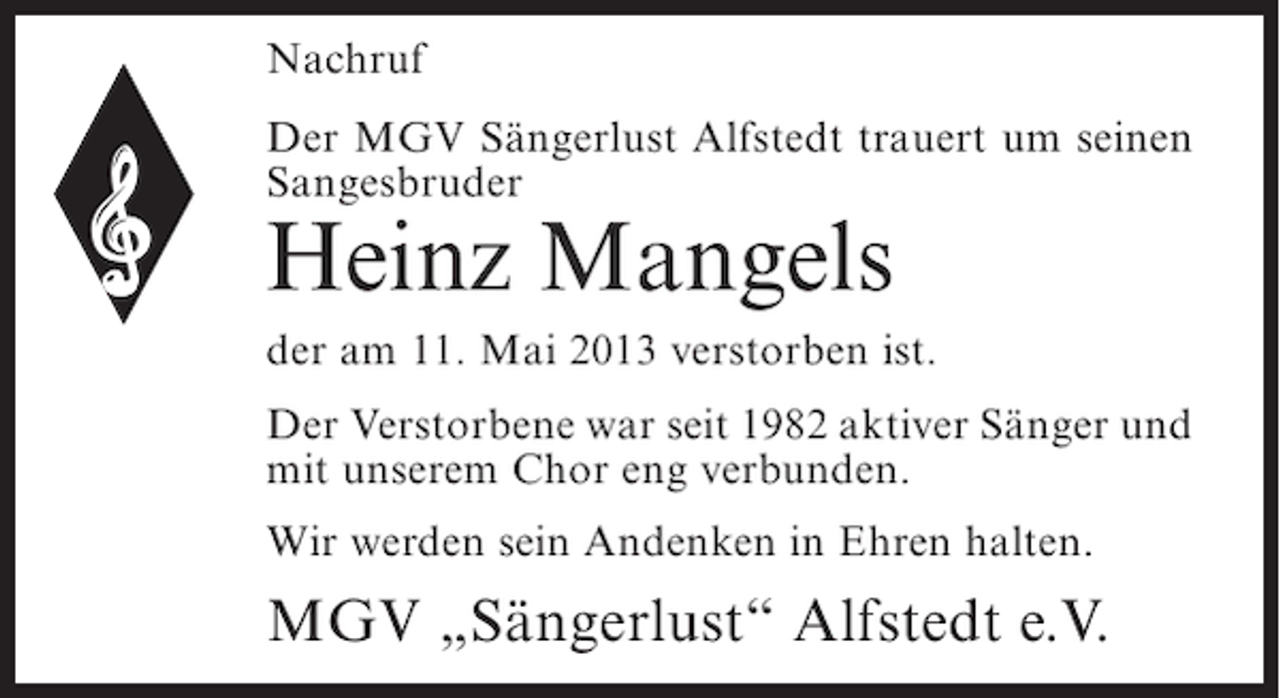 <p>Nachruf<br />Der MGV Sängerlust Alfstedt trauert um seinen<br />Sangesbruder</p><p>Heinz Mangels</p><p>der am 11. Mai 2013 verstorben ist.<br />Der Verstorbene war seit 1982 aktiver Sänger und<br />mit unserem Chor eng verbunden.<br />Wir werden sein Andenken in Ehren halten.</p><p>MGV „Sängerlust“ Alfstedt e.V.</p>
