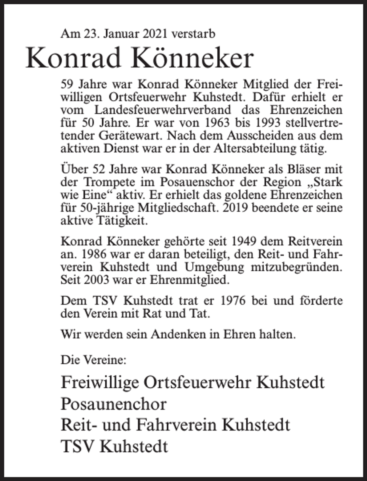 <p>Am 23. Januar 2021 verstarb</p><p>Konrad Könneker<br />59 Jahre war Konrad Könneker Mitglied der Freiwilligen Ortsfeuerwehr Kuhstedt. Dafür erhielt er<br />vom Landesfeuerwehrverband das Ehrenzeichen<br />für 50 Jahre. Er war von 1963 bis 1993 stellvertretender Gerätewart. Nach dem Ausscheiden aus dem<br />aktiven Dienst war er in der Altersabteilung tätig.<br />Über 52 Jahre war Konrad Könneker als Bläser mit<br />der Trompete im Posauenschor der Region „Stark<br />wie Eine“ aktiv. Er erhielt das goldene Ehrenzeichen<br />für 50-jährige Mitgliedschaft. 2019 beendete er seine<br />aktive Tätigkeit.<br />Konrad Könneker gehörte seit 1949 dem Reitverein<br />an. 1986 war er daran beteiligt, den Reit- und Fahrverein Kuhstedt und Umgebung mitzubegründen.<br />Seit 2003 war er Ehrenmitglied.<br />Dem TSV Kuhstedt trat er 1976 bei und förderte<br />den Verein mit Rat und Tat.<br />Wir werden sein Andenken in Ehren halten.<br />Die Vereine:</p><p>Freiwillige Ortsfeuerwehr Kuhstedt<br />Posaunenchor<br />Reit- und Fahrverein Kuhstedt<br />TSV Kuhstedt</p>