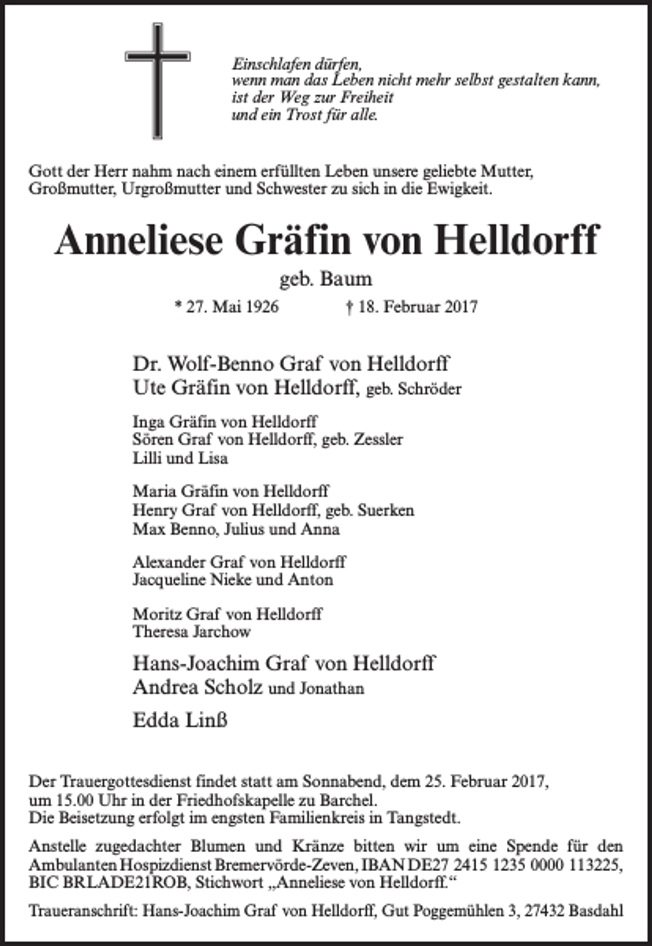 <p>Einschlafen dürfen,<br />wenn man das Leben nicht mehr selbst gestalten kann,<br />ist der Weg zur Freiheit<br />und ein Trost für alle.<br />Gott der Herr nahm nach einem erfüllten Leben unsere geliebte Mutter,<br />Großmutter, Urgroßmutter und Schwester zu sich in die Ewigkeit.</p><p>Anneliese Gräfin von Helldorff<br />geb. Baum<br />* 27. Mai 1926 † 18. Februar 2017</p><p>Dr. Wolf-Benno Graf von Helldorff<br />Ute Gräfin von Helldorff, geb. Schröder<br />Inga Gräfin von Helldorff<br />Sören Graf von Helldorff, geb. Zessler<br />Lilli und Lisa<br />Maria Gräfin von Helldorff<br />Henry Graf von Helldorff, geb. Suerken<br />Max Benno, Julius und Anna<br />Alexander Graf von Helldorff<br />Jacqueline Nieke und Anton<br />Moritz Graf von Helldorff<br />Theresa Jarchow</p><p>Hans-Joachim Graf von Helldorff<br />Andrea Scholz und Jonathan<br />Edda Linß<br />Der Trauergottesdienst findet statt am Sonnabend, dem 25. Februar 2017,<br />um 15.00 Uhr in der Friedhofskapelle zu Barchel.<br />Die Beisetzung erfolgt im engsten Familienkreis in Tangstedt.<br />Anstelle zugedachter Blumen und Kränze bitten wir um eine Spende für den<br />Ambulanten Hospizdienst Bremervörde-Zeven, IBAN DE27 2415 1235 0000 113225,<br />BIC BRLADE21ROB, Stichwort „Anneliese von Helldorff.“<br />Traueranschrift: Hans-Joachim Graf von Helldorff, Gut Poggemühlen 3, 27432 Basdahl</p>