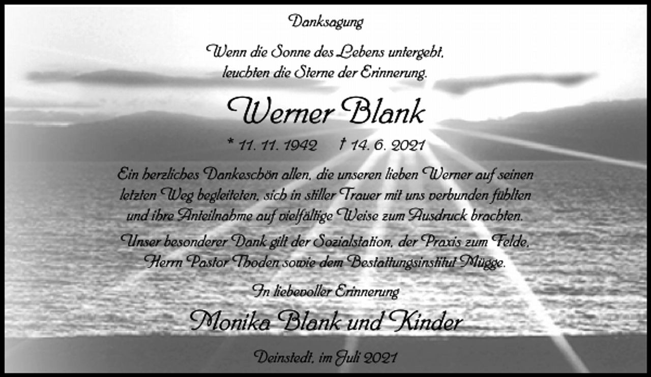 <p>Danksagung<br />Wenn die Sonne des Lebens untergeht,<br />leuchten die Sterne der Erinnerung.</p><p>Werner Blank<br />* 11. 11. 1942</p><p>† 14. 6. 2021</p><p>Ein herzliches Dankeschön allen, die unseren lieben Werner auf seinen<br />letzten Weg begleiteten, sich in stiller Trauer mit uns verbunden fühlten<br />und ihre Anteilnahme auf vielfältige Weise zum Ausdruck brachten.<br />Unser besonderer Dank gilt der Sozialstation, der Praxis zum Felde,<br />Herrn Pastor Thoden sowie dem Bestattungsinstitut Mügge.<br />In liebevoller Erinnerung</p><p>Monika Blank und Kinder<br />Deinstedt, im Juli 2021</p>
