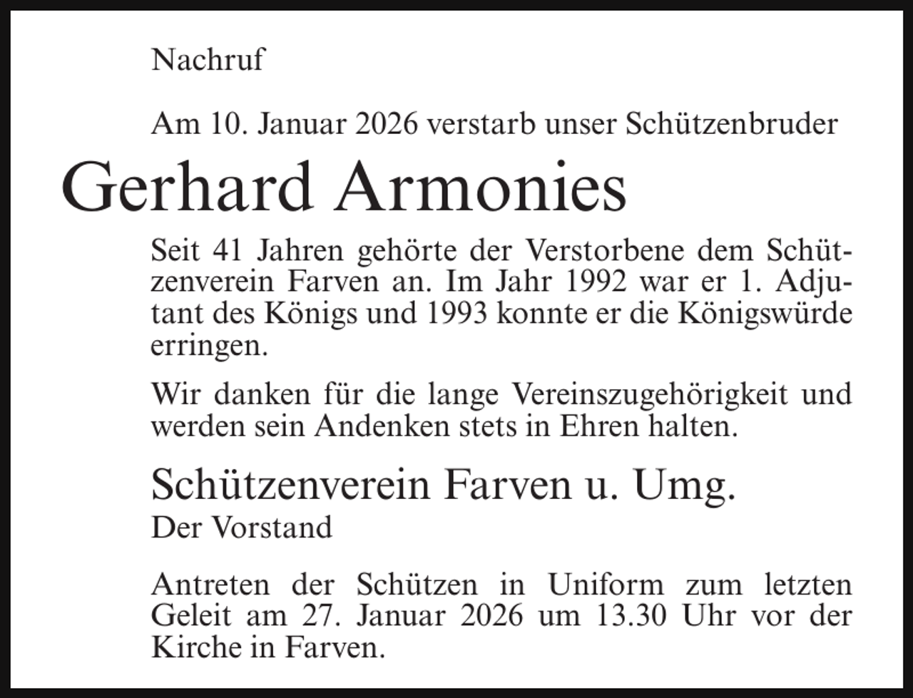 <p>Nachruf<br />Am 10. Januar 2026 verstarb unser Schützenbruder</p><p>Gerhard Armonies</p><p>Seit 41 Jahren gehörte der Verstorbene dem Schützenverein Farven an. Im Jahr 1992 war er 1. Adjutant des Königs und 1993 konnte er die Königswürde<br />erringen.</p><p>Wir danken für die lange Vereinszugehörigkeit und<br />werden sein Andenken stets in Ehren halten.</p><p>Schützenverein Farven u. Umg.</p><p>Der Vorstand</p><p>Antreten der Schützen in Uniform zum letzten<br />Geleit am 27. Januar 2026 um 13.30 Uhr vor der<br />Kirche in Farven.</p>