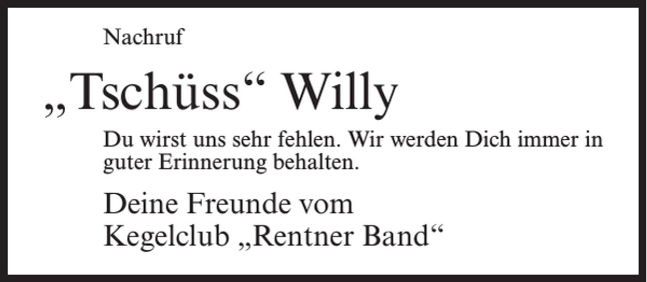<p>Nachruf</p><p>„Tschüss“ Willy<br />Du wirst uns sehr fehlen. Wir werden Dich immer in<br />guter Erinnerung behalten.</p><p>Deine Freunde vom<br />Kegelclub „Rentner Band“</p>
