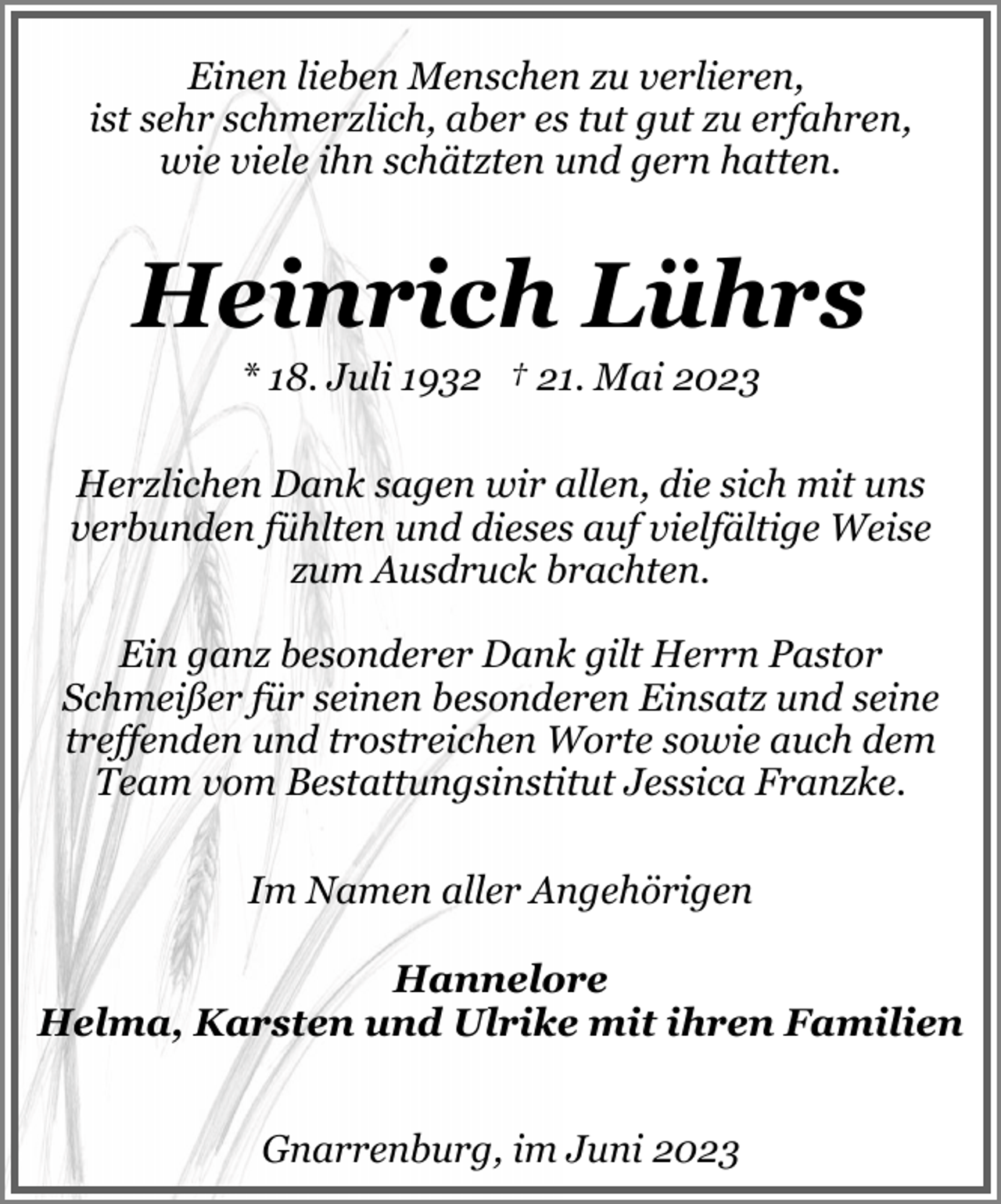 <p>Einen lieben Menschen zu verlieren,<br />ist sehr schmerzlich, aber es tut gut zu erfahren,<br />wie viele ihn schätzten und gern hatten.</p><p>Heinrich Lührs<br />* 18. Juli 1932 † 21. Mai 2023</p><p>Herzlichen Dank sagen wir allen, die sich mit uns<br />verbunden fühlten und dieses auf vielfältige Weise<br />zum Ausdruck brachten.<br />Ein ganz besonderer Dank gilt Herrn Pastor<br />Schmeißer für seinen besonderen Einsatz und seine<br />treffenden und trostreichen Worte sowie auch dem<br />Team vom Bestattungsinstitut Jessica Franzke.<br />Im Namen aller Angehörigen<br />Hannelore<br />Helma, Karsten und Ulrike mit ihren Familien<br />Gnarrenburg, im Juni 2023</p>