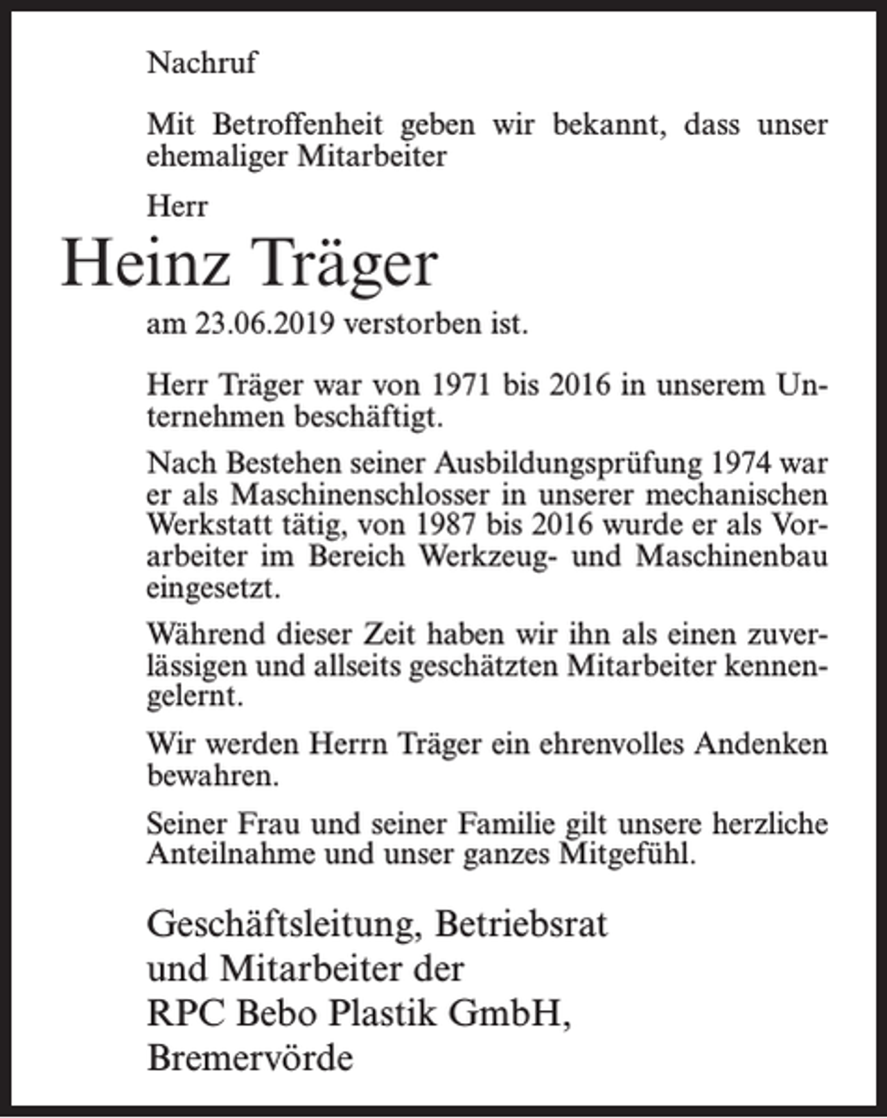 <p>Nachruf<br />Mit Betroffenheit geben wir bekannt, dass unser<br />ehemaliger Mitarbeiter<br />Herr</p><p>Heinz Träger<br />am 23.06.2019 verstorben ist.<br />Herr Träger war von 1971 bis 2016 in unserem Unternehmen beschäftigt.<br />Nach Bestehen seiner Ausbildungsprüfung 1974 war<br />er als Maschinenschlosser in unserer mechanischen<br />Werkstatt tätig, von 1987 bis 2016 wurde er als Vorarbeiter im Bereich Werkzeug- und Maschinenbau<br />eingesetzt.<br />Während dieser Zeit haben wir ihn als einen zuverlässigen und allseits geschätzten Mitarbeiter kennengelernt.<br />Wir werden Herrn Träger ein ehrenvolles Andenken<br />bewahren.<br />Seiner Frau und seiner Familie gilt unsere herzliche<br />Anteilnahme und unser ganzes Mitgefühl.</p><p>Geschäftsleitung, Betriebsrat<br />und Mitarbeiter der<br />RPC Bebo Plastik GmbH,<br />Bremervörde</p>