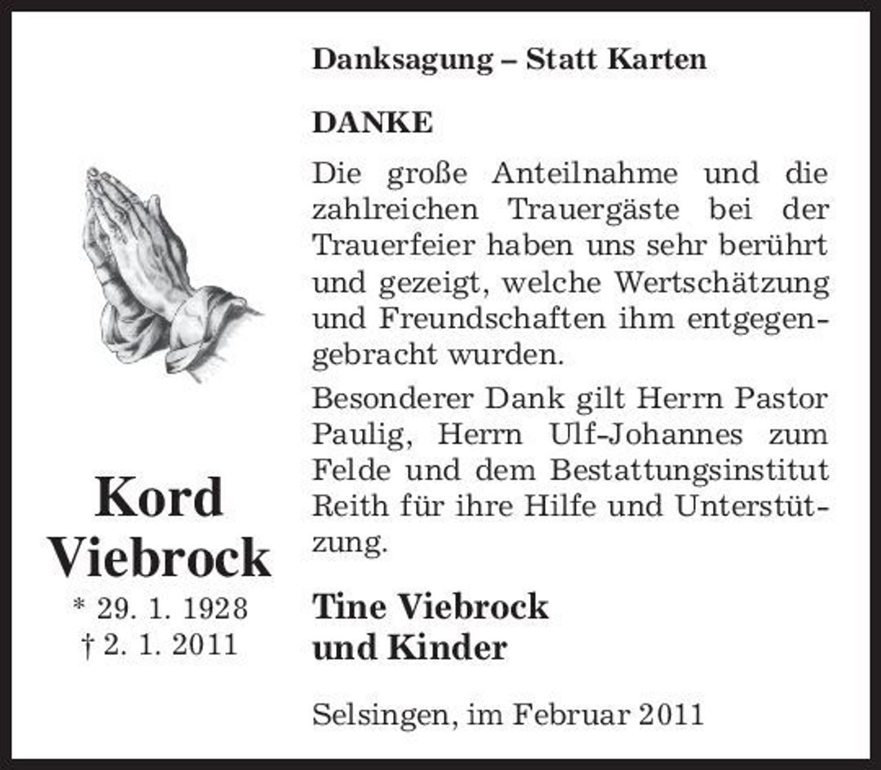 <p>Danksagung – Statt Karten DANKE Die große Anteilnahme und die zahlreichen Trauergäste bei der Trauerfeier haben uns sehr berührt und gezeigt, welche Wertschätzung und Freundschaften ihm entgegengebracht wurden. Besonderer Dank gilt Herrn Pastor Paulig, Herrn Ulf-Johannes zum Felde und dem Bestattungsinstitut Reith für ihre Hilfe und Unterstützung.</p><p>Kord Viebrock<br />* 29. 1. 1928 † 2. 1. 2011</p><p>Tine Viebrock und Kinder<br />Selsingen, im Februar 2011</p>
