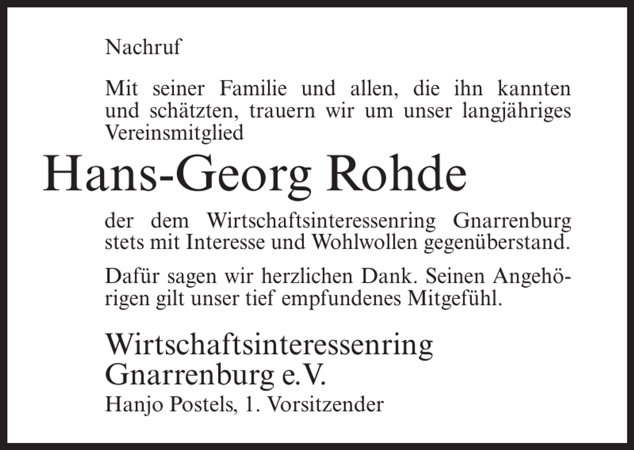 <p>Nachruf<br />Mit seiner Familie und allen, die ihn kannten<br />und schätzten, trauern wir um unser langjähriges<br />Vereinsmitglied</p><p>Hans-Georg Rohde<br />der dem Wirtschaftsinteressenring Gnarrenburg<br />stets mit Interesse und Wohlwollen gegenüberstand.<br />Dafür sagen wir herzlichen Dank. Seinen Angehörigen gilt unser tief empfundenes Mitgefühl.</p><p>Wirtschaftsinteressenring<br />Gnarrenburg e.V.<br />Hanjo Postels, 1. Vorsitzender</p>