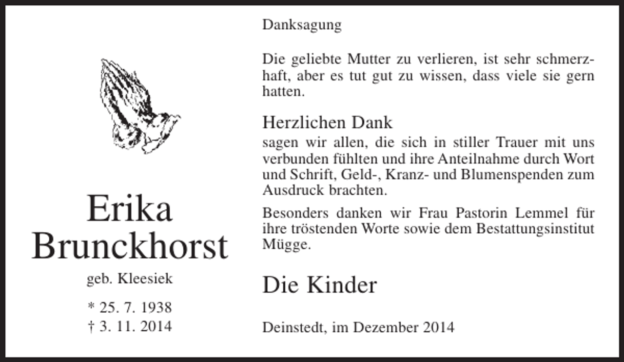 <p>Danksagung<br />Die geliebte Mutter zu verlieren, ist sehr schmerzhaft, aber es tut gut zu wissen, dass viele sie gern<br />hatten.</p><p>Herzlichen Dank</p><p>Erika<br />Brunckhorst<br />geb. Kleesiek<br />* 25. 7. 1938<br />† 3. 11. 2014</p><p>sagen wir allen, die sich in stiller Trauer mit uns<br />verbunden fühlten und ihre Anteilnahme durch Wort<br />und Schrift, Geld-, Kranz- und Blumenspenden zum<br />Ausdruck brachten.<br />Besonders danken wir Frau Pastorin Lemmel für<br />ihre tröstenden Worte sowie dem Bestattungsinstitut<br />Mügge.</p><p>Die Kinder<br />Deinstedt, im Dezember 2014</p>