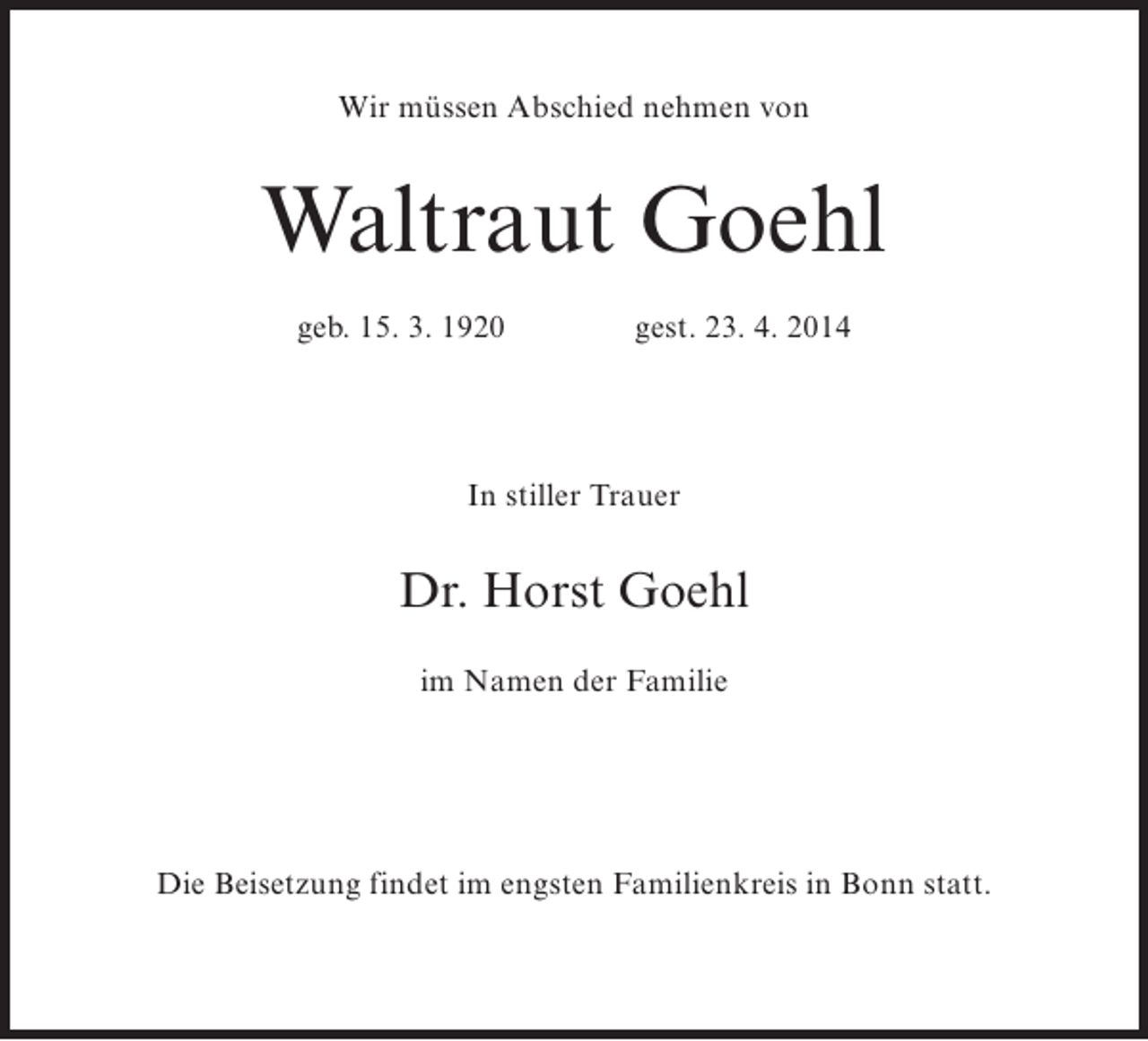 <p>Wir müssen Abschied nehmen von</p><p>Waltraut Goehl<br />geb. 15. 3. 1920 gest. 23. 4. 2014</p><p>In stiller Trauer</p><p>Dr. Horst Goehl<br />im Namen der Familie</p><p>Die Beisetzung findet im engsten Familienkreis in Bonn statt.</p>
