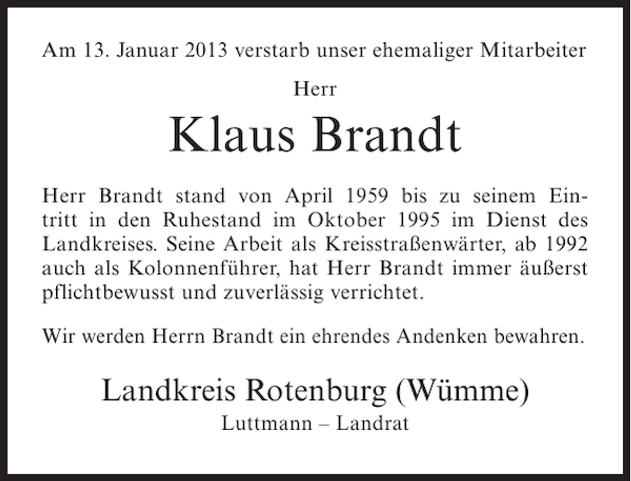 <p>Am 13. Januar 2013 verstarb unser ehemaliger Mitarbeiter<br />Herr</p><p>Klaus Brandt<br />Herr Brandt stand von April 1959 bis zu seinem Eintritt in den Ruhestand im Oktober 1995 im Dienst des<br />Landkreises. Seine Arbeit als Kreisstraßenwärter, ab 1992<br />auch als Kolonnenführer, hat Herr Brandt immer äußerst<br />pflichtbewusst und zuverlässig verrichtet.<br />Wir werden Herrn Brandt ein ehrendes Andenken bewahren.</p><p>Landkreis Rotenburg (Wümme)<br />Luttmann – Landrat</p>